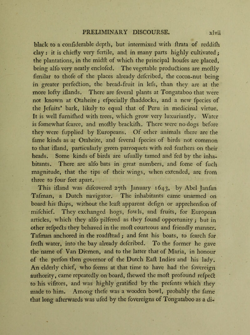 black to a confiderable depth, but intermixed with Arata of reddifh clay: it is chiefly very fertile, and. in many parts highly cultivated; the plantations, in the midA of which the principal houfes are placed, being alfo very neatly enclofed. The vegetable productions are moflly flmilar to thofe of the places already defcribed, the cocoa-nut being in greater perfection, the bread-fruit in lefs, than they are at the more lofty iflands. There are feveral plants at Tongataboo that were not known at Otaheitej efpecially {haddocks, and a new fpecies of the Jefuits* bark, likely to equal that of Peru in medicinal virtue. It is well furnifhed with trees, which grow very luxuriantly. Water is fomewhat fcarce, and moflly brackifh. There were no dogs before they were fupplied by Europeans. Of other animals there are the fame kinds as at Otaheite, and feveral fpecies of birds not common to that ifland, particularly green parroquets with red feathers on their heads. Some kinds of birds are ufually tamed and fed by the inha- bitants. There are alfo bats in great numbers, and fome of fuch magnitude, that the tips of their wings, when extended, are from three to four feet apart. This ifland was difcovered 27th January 1643, by Abel Janfan Tafman, a Dutch navigator. The inhabitants came unarmed on board his fhips, without the leaA apparent defign or apprehenfion of mifchief. They exchanged hogs, fowls, and fruits, for European articles, which they alfo pilfered as they found opportunity; but in other refpedts they behaved in the moA courteous and friendly manner. Tafman anchored in the roadAead; and fent his boats, to fearch for frefli water, into the bay already defcribed. To the former he gave the name of Van Diemen, and to the latter that of Maria, in honour of the perfon then governor of the Dutch EaA Indies and his lady. An elderly chief, who feems at that time to have had the fovereign authority, came repeatedly on board, fliewed the mo A profound refpecA to his vifltors, and was highly gratified by the prefents which they made to him. Among thefe was a wooden bowl, probably the fame that long afterwards was ufed by the fovereigns of Tongataboo as a di-