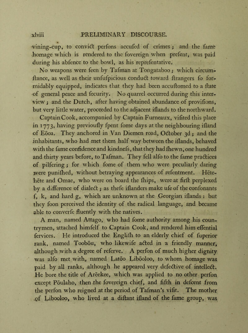 •vining-cup, to convid perfons accufed of crimes; and the fame homage which is rendered to the fovereign when prefent, was paid during his abfence to the bowl, as his reprefentative. No weapons were feen by Tafman at Tongataboo; which circum- ftance, as well as their unfufpicious conduct toward flrangers fo for- midably equipped, indicates that they had been accuffomed to a Rate of general peace and fecurity. No quarrel occurred during this inter- view ; and the Dutch, after having obtained abundance of provifions, but very little water, proceeded to the adjacent illands to the northward. CaptainCook, accompanied by Captain Furneaux, vilitedthis place in 1773, having previoufly fpent fome days at the neighbouring ifland of Eooa. They anchored in Van Diemen road, October 3d; and the inhabitants, who had met them half way between the iflands, behaved with the fame confidence and kindnefs, that they had fhewn, one hundred and thirty years before, to Tafman. They fell alfo to the fame practices of pilfering ; for which fome of them who were peculiarly daring were punifhed, without betraying appearances of refentment. Hete- hete and Omae, who were on board the Chips, were at firfl perplexed by a difference of dialed:; as thefe iflanders make ufe of the confonants f, k, and hard g, which are unknown at the Georgian iflands : but they foon perceived the identity of the radical language, and became able to converfe fluently with the natives. A man, named Attago, who had fome authority among his coun- trymen, attached himfelf to Captain Cook, and rendered him efTential fervices. He introduced the Englifli to an elderly chief of fuperior rank, named Toobou, who likewife aded in a friendly manner, although with a degree of referve. A perfon of much higher dignity was alfo met with, named Latoo Libooloo, to whom homage was paid by all ranks, although he appeared very defedive of intelled. He bore the title of Areekee, which was applied to no other perfon except Poulaho, then the fovereign chief, and fifth in defcent from the perfon who reigned at the period of Tafman’s vifit. The mother ,pf Libooloo, who lived at a diflant ifland of the fame group, was