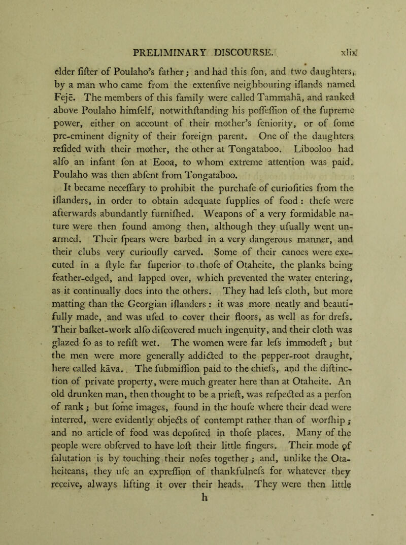 elder lifter of Poulaho’s father; and had this fon, and two daughters, by a man who came from the extenfive neighbouring iflands named Feje. The members of this family were called Tammaha, and ranked above Poulaho himfelf, notwithftanding his pofleflion of the fupreme power, either on account of their mother’s feniority, or of fomc pre-eminent dignity of their foreign parent. One of the daughters refided with their mother, the other at Tongataboo. Libooloo had alfo an infant fon at Eooa, to whom extreme attention was paid. Poulaho was then abfent from Tongataboo. It became neceftary to prohibit the purchafe of curioftties from the iflanders, in order to obtain adequate fupplies of food : thefe were afterwards abundantly furnilhed. Weapons of a very formidable na- ture were then found among then, although they ufually went un- armed. Their fpears were barbed in a very dangerous manner, and their clubs very curioufly carved. Some of their canoes were exe- cuted in a ftyle far fuperior to thofe of Otaheite, the planks being feather-edged, and lapped over, which prevented the water entering, as it continually does into the others. They had lefs cloth, but more matting than the Georgian iflanders : it was more neatly and beauti- fully made, and was ufed to cover their floors, as well as for drefs. Their bafket-work alfo difcovered much ingenuity, and their cloth was glazed fo as to refift wet. The women were far lefs immodeft ; but the men were more generally addicted to the pepper-root draught, here called kava.. The fubmiflion paid to the chiefs, and the diftinc- tion of private property, were much greater here than at Otaheite. An old drunken man, then thought to be a prieft, was refpedted as a perfon of rank; but fome images, found in the houfe where their dead were interred, were evidently objedts of contempt rather than of worfhip ; and no article of food was depofited in thofe places. Many of the people were obferved to have loft their little fingers. Their mode pf falutation is by touching their nofes together; and, unlike the Ota- heiteans, they ufe an expreftion of thankfulnefs for whatever they receive, always lifting it over their heads. They were then little h