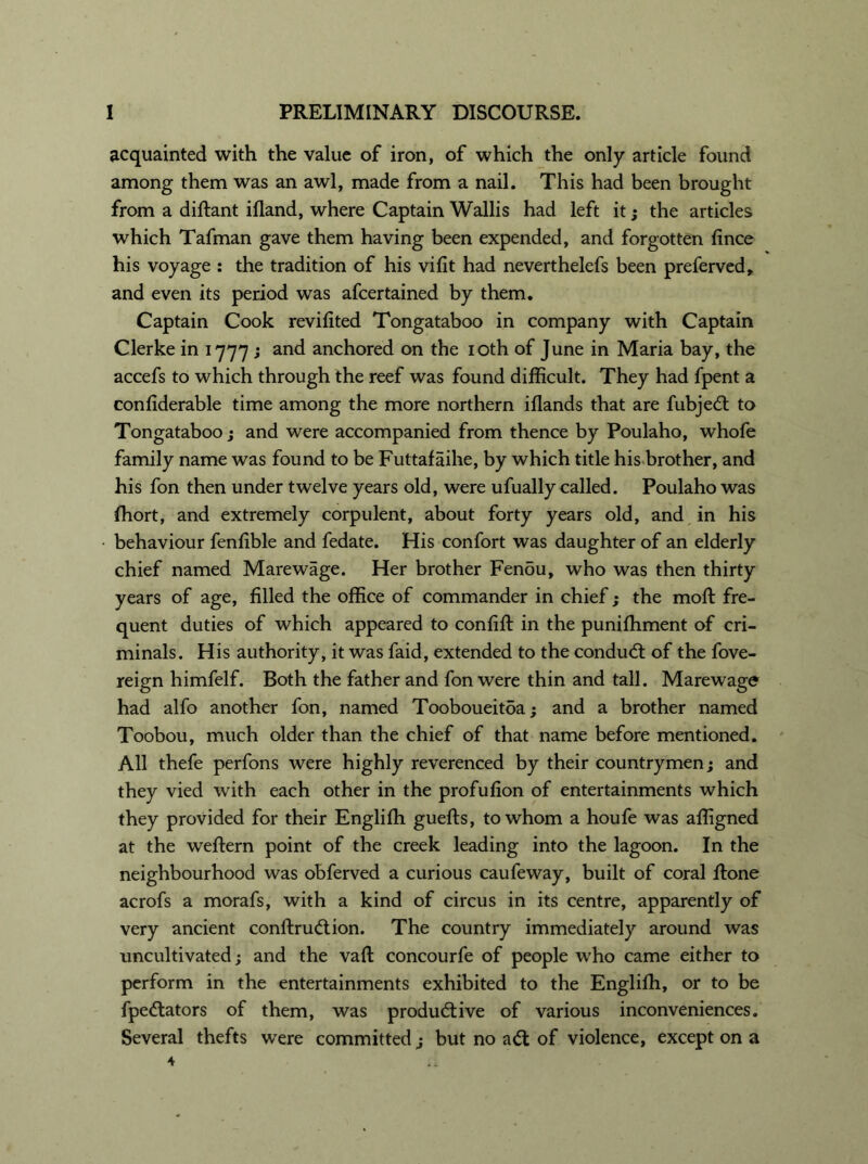 acquainted with the value of iron, of which the only article found among them was an awl, made from a nail. This had been brought from a diftant ifland, where Captain Wallis had left it; the articles which Tafman gave them having been expended, and forgotten fince his voyage : the tradition of his vifit had neverthelefs been preferved, and even its period was afcertained by them. Captain Cook revifited Tongataboo in company with Captain Clerke in 1777 ; and anchored on the 10th of June in Maria bay, the accefs to which through the reef was found difficult. They had fpent a confiderable time among the more northern iflands that are fubjed to Tongataboo; and were accompanied from thence by Poulaho, whofe family name was found to be Futtafaihe, by which title his brother, and his fon then under twelve years old, were ufually called. Poulaho was ffiort, and extremely corpulent, about forty years old, and in his behaviour fenlible and fedate. His confort was daughter of an elderly chief named Marewage. Her brother Fen5u, who was then thirty years of age, filled the office of commander in chief; the moil fre- quent duties of which appeared to confifl: in the puniffiment of cri- minals. His authority, it was faid, extended to the condud of the fove- reign himfelf. Both the father and fon were thin and tall. Marewage had alfo another fon, named Tooboueitoa; and a brother named Toobou, much older than the chief of that name before mentioned. All thefe perfons were highly reverenced by their countrymen; and they vied with each other in the profufion of entertainments which they provided for their Engliffi guefts, to whom a houfe was affigned at the weftern point of the creek leading into the lagoon. In the neighbourhood was obferved a curious caufeway, built of coral done acrofs a morafs, with a kind of circus in its centre, apparently of very ancient conftrudion. The country immediately around was uncultivated; and the vaft concourfe of people who came either to perform in the entertainments exhibited to the Engliffi, or to be fpedators of them, was produdive of various inconveniences. Several thefts were committed ; but no ad of violence, except on a