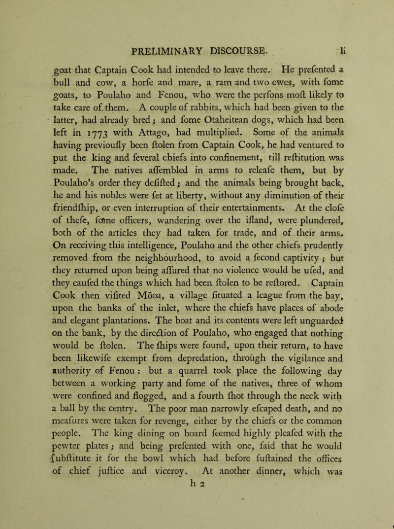 goat that Captain Cook had intended to leave there. He prefented a bull and cow, a horfe and mare, a ram and two ewes, with fome goats, to Poulaho and Fenou, who were the perfons mod; likely to take care of. them. A couple of rabbits, which had been given to the latter, had already bred; and fome Otaheitean dogs, which had been left in 1773 with Attago, had multiplied. Some of the animals having previoufly been ftolen from Captain Cook, he had ventured to put the king and feveral chiefs into confinement, till reftitution was made. The natives afifembled in arms to releafe them, but by Poulaho’s order they de lifted; and the animals being brought back, he and his nobles were fet at liberty, without any diminution of their friendfhip, or even interruption of their entertainments. At the clofe of thefe, fcftne officers, wandering over the illand, were plundered, both of the articles they had taken for trade, and of their arms. On receiving this intelligence, Poulaho and the other chiefs prudently removed from the neighbourhood, to avoid a fecond captivity ; but they returned upon being affured that no violence would be ufed, and they caufed the things which had been ftolen to be reftored. Captain Cook then vifited M5oa, a village fituated a league from the bay, upon the banks of the inlet, where the chiefs have places of abode and elegant plantations. The boat and its contents were left unguarded on the bank, by the direction of Poulaho, who engaged that nothing would be ftolen. The Chips were found, upon their return, to have been likewife exempt from depredation, through the vigilance and authority of Fenou : but a quarrel took place the following day between a working party and fome of the natives, three of whom were confined and flogged, and a fourth fhot through the neck with a ball by the centry. The poor man narrowly efcaped death, and no meafures were taken for revenge, either by the chiefs or the common people. The king dining on board feemed highly pleafed with the pewter plates; and being prefented with one, faid that he would ^ubftitute it for the bowl which had before fuftained the offices of chief juftice and viceroy. At another dinner, which was h 2