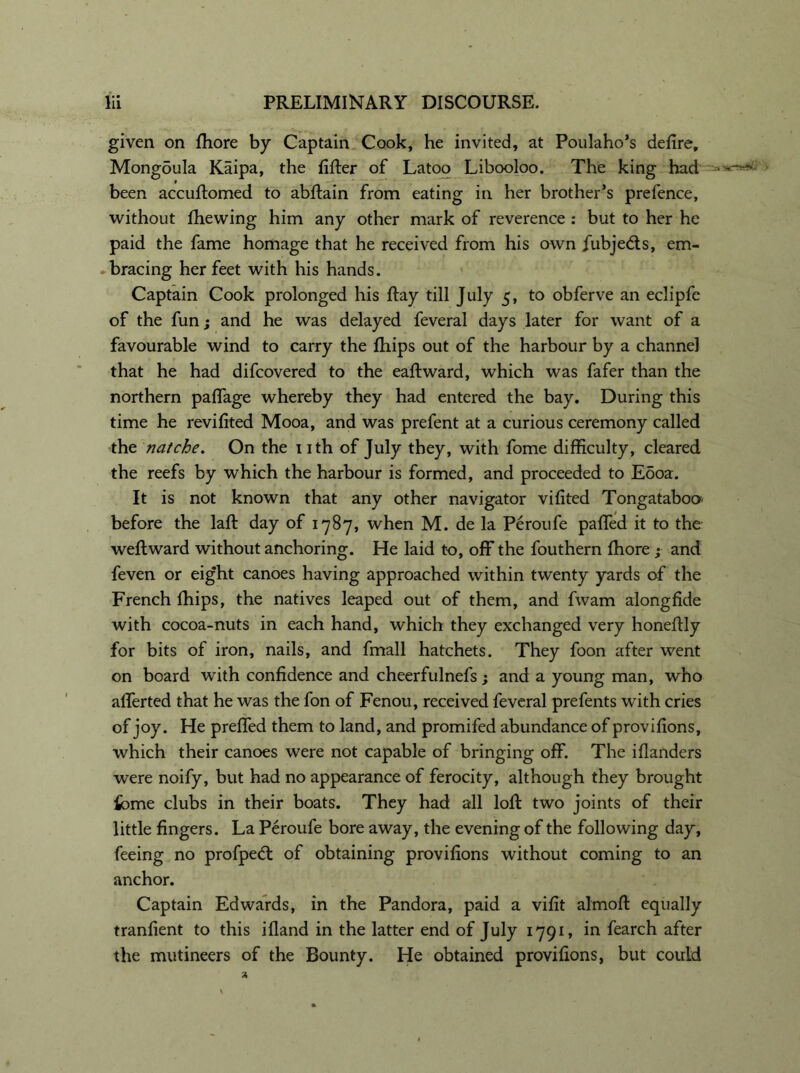 given on fhore by Captain Cook, he invited, at Poulaho’s defire, Mongoula Kaipa, the filter of Latoo Libooloo. The king had ■ been accuftomed to abftain from eating in her brother’s prefence, without fhewing him any other mark of reverence : but to her he paid the fame homage that he received from his own fubjedts, em- bracing her feet with his hands. Captain Cook prolonged his ftay till July 5, to obferve an eclipfe of the fun; and he was delayed feveral days later for want of a favourable wind to carry the fhips out of the harbour by a channel that he had difcovered to the eaftward, which was fafer than the northern paffage whereby they had entered the bay. During this time he revifited Mooa, and was prefent at a curious ceremony called the natche. On the nth of July they, with fome difficulty, cleared the reefs by which the harbour is formed, and proceeded to Eooa. It is not known that any other navigator vifited Tongataboo before the lafb day of 1787, when M. de la Peroufe palled it to the weftward without anchoring. He laid to, off the fouthern fhore ; and feven or eight canoes having approached within twenty yards of the French Ihips, the natives leaped out of them, and fvvam alongfide with cocoa-nuts in each hand, which they exchanged very honefily for bits of iron, nails, and fmall hatchets. They foon after went on board with confidence and cheerfulnefs; and a young man, who afferted that he was the fon of Fenou, received feveral prefents with cries of joy. He preffed them to land, and promifed abundance of provifions, which their canoes were not capable of bringing off. The illanders were noify, but had no appearance of ferocity, although they brought fome clubs in their boats. They had all loft two joints of their little fingers. La Peroufe bore away, the evening of the following day, feeing no profped: of obtaining provifions without coming to an anchor. Captain Edwards, in the Pandora, paid a vifit almoft equally tranfient to this illand in the latter end of July 1791, in fearch after the mutineers of the Bounty. He obtained provifions, but could