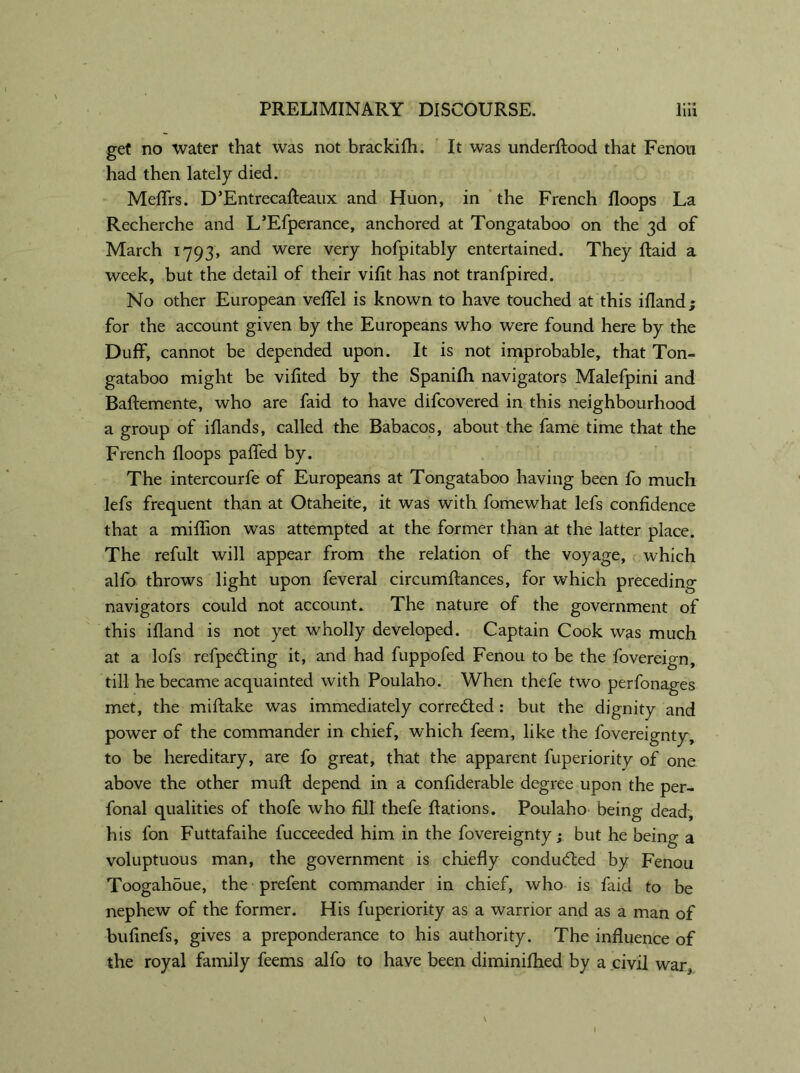 get no water that was not brackifh. It was underRood that Fenou had then lately died. Meflfrs. D’EntrecaReaux and Huon, in the French Hoops La Recherche and L’Efperance, anchored at Tongataboo on the 3d of March 1793, and were very hofpitably entertained. They Raid a week, but the detail of their vifit has not tranfpired. No other European veflel is known to have touched at this ifland; for the account given by the Europeans who were found here by the Duff, cannot be depended upon. It is not improbable, that Ton- gataboo might be vifited by the Spanifh navigators Malefpini and Baflemente, who are faid to have difcovered in this neighbourhood a group of iflands, called the Babacos, about the fame time that the French floops paffed by. The intercourfe of Europeans at Tongataboo having been fo much lefs frequent than at Otaheite, it was with fomewhat lefs confidence that a miffion was attempted at the former than at the latter place. The refult will appear from the relation of the voyage, which alfo throws light upon feveral circumftances, for which preceding navigators could not account. The nature of the government of this ifland is not yet wholly developed. Captain Cook was much at a lofs refpedting it, and had fuppofed Fenou to be the fovereign, till he became acquainted with Poulaho. When thefe two perfonages met, the miftake was immediately corre&ed : but the dignity and power of the commander in chief, which feem, like the fovereignty, to be hereditary, are fo great, that the apparent fuperiority of one above the other mufl depend in a confiderable degree upon the per- fonal qualities of thofe who fill thefe Rations. Poulaho being dead, his fon Futtafaihe fucceeded him in the fovereignty; but he being a voluptuous man, the government is chiefly conducted by Fenou Toogahdue, the prefent commander in chief, who is faid to be nephew of the former. His fuperiority as a warrior and as a man of bufinefs, gives a preponderance to his authority. The influence of the royal family feems alfo to have been diminifhed by a civil war.