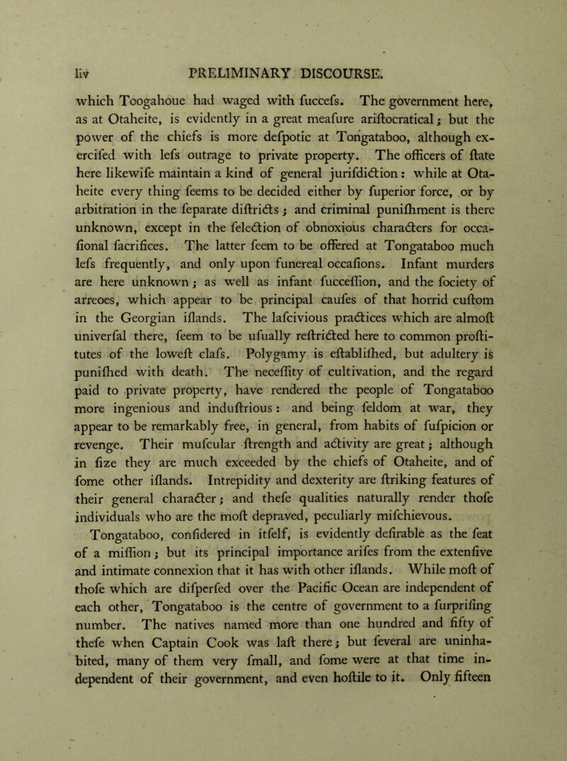 which Toogahoue had waged with fuccefs. The government here, as at Otaheite, is evidently in a great meafure ariftocratical; but the power of the chiefs is more defpotic at Tongataboo, although ex- erciled with lefs outrage to private property. The officers of flate here likewife maintain a kind of general jurifdiCtion : while at Ota- heite every thing feems to be decided either by fuperior force, or by arbitration in the feparate diftridts; and criminal punifhment is there unknown, except in the feleCtion of obnoxious characters for occa- fional facrifices. The latter feem to be offered at Tongataboo much lefs frequently, and only upon funereal occafions. Infant murders are here unknown; as well as infant fucceflion, and the fociety of arreoes, which appear to be principal caufes of that horrid cuftom in the Georgian iflands. The lafcivious practices which are almoft univerfal there, feem to be ufually reftriCted here to common profti- tutes of the loweft clafs. Polygamy is eftablifhed, but adultery is punifhed with death. The neceffity of cultivation, and the regard paid to private property, have rendered the people of Tongataboo more ingenious and induftrious : and being feldom at war, they appear to be remarkably free, in general, from habits of fufpicion or revenge. Their mufcular ftrength and activity are great; although in fize they are much exceeded by the chiefs of Otaheite, and of fome other iflands. Intrepidity and dexterity are ftriking features of their general character; and thefe qualities naturally render thofe individuals who are the molt depraved, peculiarly mifchievous. Tongataboo, confidered in itfelf, is evidently defirable as the feat of a miffion; but its principal importance arifes from the extenfive and intimate connexion that it has with other iflands. While mofl of thofe which are difperfed over the Pacific Ocean are independent of each other, Tongataboo is the centre of government to a furprifing number. The natives named more than one hundred and fifty of thefe when Captain Cook was laft there; but feveral are uninha- bited, many of them very fmall, and fome were at that time in- dependent of their government, and even hoflile to it. Only fifteen