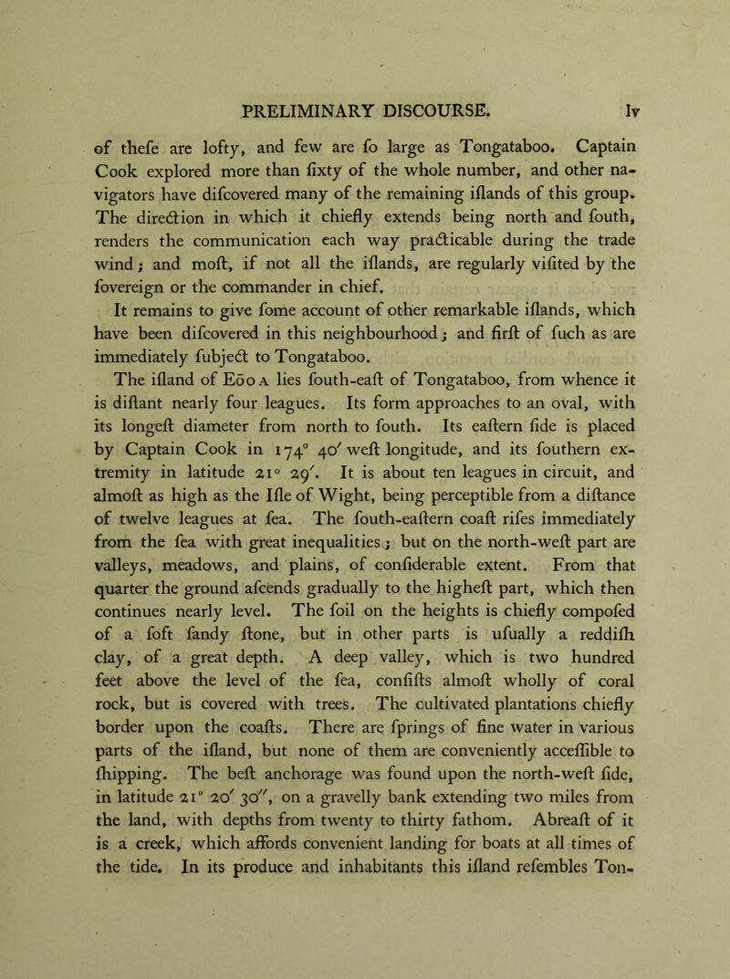 of thefe are lofty, and few are fo large as Tongataboo. Captain Cook explored more than fixty of the whole number, and other na- vigators have difcovered many of the remaining iflands of this group. The direction in which it chiefly extends being north and fouth, renders the communication each way pradticable during the trade wind; and moft, if not all the iflands, are regularly vifited by the fovereign or the commander in chief. It remains to give fome account of other remarkable iflands, which have been difcovered in this neighbourhood; and firft of fuch as are immediately fubjedl to Tongataboo. The ifland of Eoo a lies fouth-eaft of Tongataboo, from whence it is diftant nearly four leagues. Its form approaches to an oval, with its longeft diameter from north to fouth. Its eaftern fide is placed by Captain Cook in 1740 4c/ weft longitude, and its fouthern ex- tremity in latitude 210 29'. It is about ten leagues in circuit, and almoft as high as the Ifle of Wight, being perceptible from a diftance of twelve leagues at fea. The fouth-eaftern coaft rifes immediately from the fea with great inequalities; but on the north-weft part are valleys, meadows, and plains, of confiderable extent. From that quarter the ground afcends gradually to the higheft part, which then continues nearly level. The foil on the heights is chiefly compofed of a foft fandy ftone, but in other parts is ufually a reddifli clay, of a great depth. A deep valley, which is two hundred feet above the level of the fea, confifts almoft wholly of coral rock, but is covered with trees. The cultivated plantations chiefly border upon the coafts. There are fprings of fine water in various parts of the ifland, but none of them are conveniently acceflible to {hipping. The beft anchorage was found upon the north-weft fide, in latitude 210 20' 30, on a gravelly bank extending two miles from the land, with depths from twenty to thirty fathom. Abreaft of it is a creek, which affords convenient landing for boats at all times of the tide. In its produce and inhabitants this ifland refembles Ton-