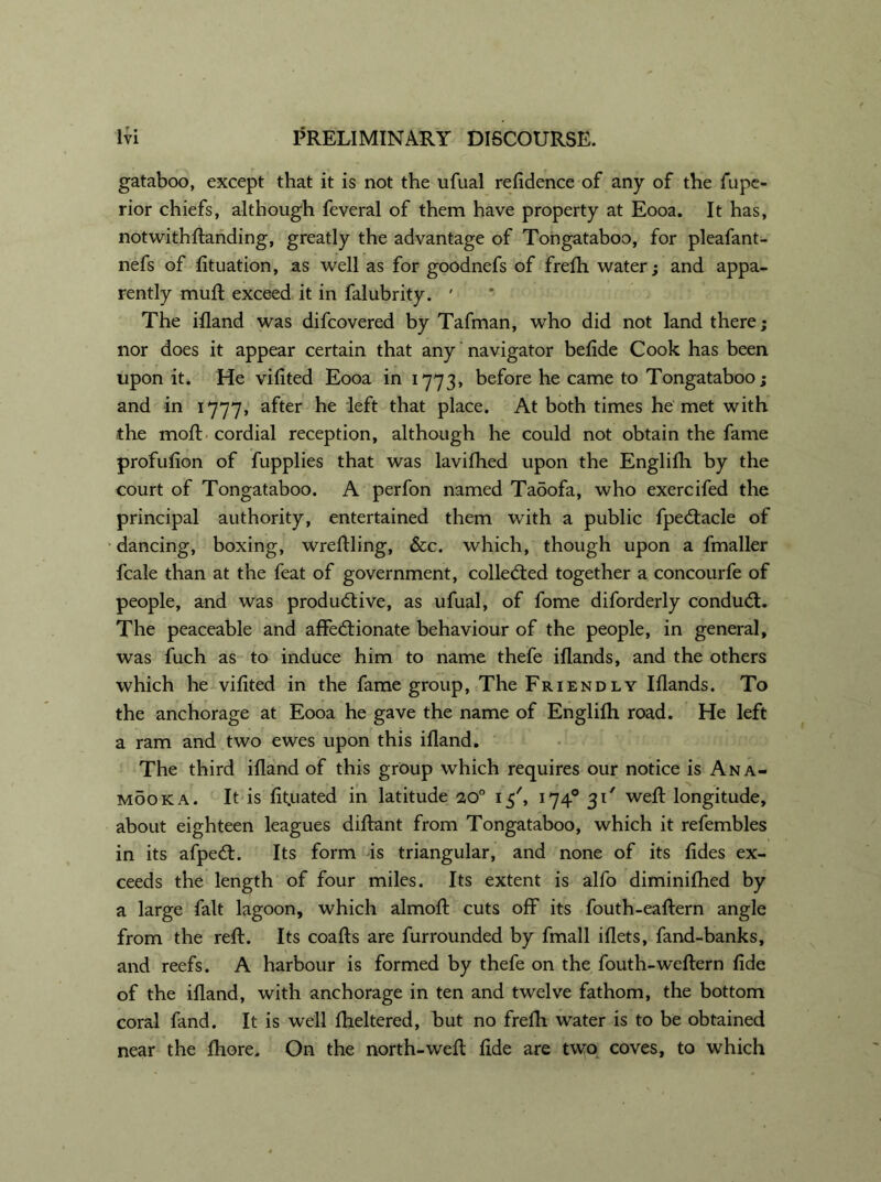 gataboo, except that it is not the ufual residence of any of the fupe- rior chiefs, although feveral of them have property at Eooa. It has, notwithftanding, greatly the advantage of Tongataboo, for pleafant- nefs of fituation, as well as for goodnefs of frefh water; and appa- rently muft exceed it in falubrity. ' The ifland was difcovered by Tafman, who did not land there; nor does it appear certain that any navigator befide Cook has been upon it. He vifited Eooa in 1773, before he came to Tongataboo; and in 1777, after he left that place. At both times he met with the moft cordial reception, although he could not obtain the fame profufion of fupplies that was lavifhed upon the Englifh by the court of Tongataboo. A perfon named Tadofa, who exercifed the principal authority, entertained them with a public fpe&acle of dancing, boxing, wreftling, &c. which, though upon a fmaller fcale than at the feat of government, collected together a concourfe of people, and was productive, as ufual, of fome diforderly conduCt. The peaceable and affectionate behaviour of the people, in general, was fuch as to induce him to name thefe iflands, and the others which he vifited in the fame group, The Friendly Iflands. To the anchorage at Eooa he gave the name of Englilh road. He left a ram and two ewes upon this ifland. The third ifland of this group which requires our notice is Ana- mooka. It is fit.uated in latitude 20° 15', 1740 31' weft: longitude, about eighteen leagues diftant from Tongataboo, which it refembles in its afpeCL Its form is triangular, and none of its fides ex- ceeds the length of four miles. Its extent is alfo diminifhed by a large fait lagoon, which almoft cuts off its fouth-eaftern angle from the reft. Its coafts are furrounded by fmall iflets, fand-banks, and reefs. A harbour is formed by thefe on the fouth-weftern fide of the ifland, with anchorage in ten and twelve fathom, the bottom coral fand. It is well fheltered, but no frefh water is to be obtained near the fhore. On the north-weft fide are two coves, to which