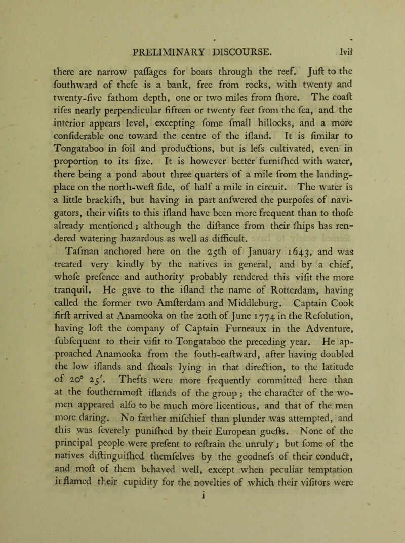 there are narrow palTages for boats through the reef. Juft to the fouthward of thefe is a bank, free from rocks, with twenty and twenty-five fathom depth, one or two miles from fhore. The coaft rifes nearly perpendicular fifteen or twenty feet from the fea, and the interior appears level, excepting fome fmall hillocks, and a more confiderable one toward the centre of the ifland. It is fimilar to Tongataboo in foil and productions, but is lefs cultivated, even in proportion to its fize. It is however better furnifhed with water, there being a pond about three quarters of a mile from the landing- place on the north-weft fide, of half a mile in circuit. The water is a little brackifh, but having in part anfwered the purpofes of navi- gators, their vifits to this ifland have been more frequent than to thofe already mentioned; although the diftance from their fhips has ren- dered watering hazardous as well as difficult. Tafman anchored here on the 25th of January 1643, an^ was treated very kindly by the natives in general, and by a chief, whofe prefence and authority probably rendered this vifit the more tranquil. He gave to the ifland the name of Rotterdam, having called the former two Amfterdam and Middleburg. Captain Cook firft arrived at Anamooka on the 20th of June 1774 in the Refolution, having loft the company of Captain Furneaux in the Adventure, fubfequent to their vifit to Tongataboo the preceding year. He ap- proached Anamooka from the fouth-eaftward, after having doubled the low iflands and fhoals lying in that direction, to the latitude of 20° 25'. Thefts were more frequently committed here than at the fouthernmoft iflands of the group; the character of the wo- men appeared alfo to be much more licentious, and that of the men more daring. No farther mifchief than plunder was attempted, and this was feverely punifhed by their European guefts. None of the principal people were prefent to reftrain the unruly; but fome of the natives diftinguifhed themfelves by the goodnefs of their conduCt, and moft of them behaved well, except when peculiar temptation ir flamed their cupidity for the novelties of which their vifitors were 1