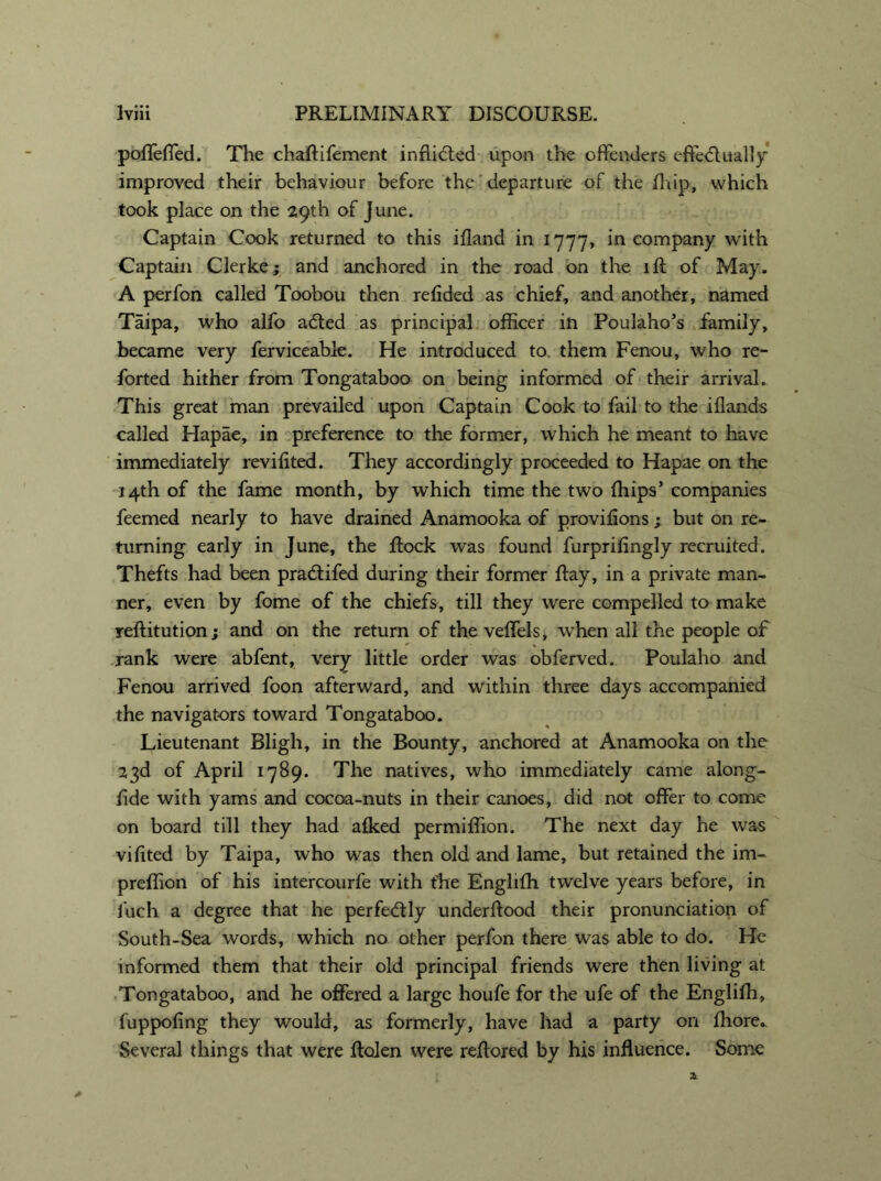 pofleffed. The chaflifement inflicted upon the offenders effectually improved their behaviour before the departure of the fhip, which took place on the 29th of June. Captain Cook returned to this ifland in 1777, in company with Captain Clerke; and anchored in the road on the iff of May. A perfon called Toobou then refided as chief, and another, named Taipa, who alfo aCted as principal officer in Poulaho’s family, became very ferviceable. He introduced to them Fenou, who re- forted hither from Tongataboo on being informed of their arrival. This great man prevailed upon Captain Cook to fail to the iflands called Hapae, in preference to the former, which he meant to have immediately revifited. They accordingly proceeded to Hapae on the 14th of the fame month, by which time the two {hips’ companies feemed nearly to have drained Anamooka of provifions ; but on re- turning early in June, the Rock was found furprifingly recruited. Thefts had been pradifed during their former Ray, in a private man- ner, even by fome of the chiefs, till they were compelled to make reflitution; and on the return of the veffels, when all the people of rank were abfent, very little order was obferved. Poulaho and Fenou arrived foon afterward, and within three days accompanied the navigators toward Tongataboo. Lieutenant Bligh, in the Bounty, anchored at Anamooka on the 23d of April 1789. The natives, who immediately came along- fide with yams and cocoa-nuts in their canoes, did not offer to come on board till they had afked permiffion. The next day he was viflted by Taipa, who was then old and lame, but retained the im- preffion of his intercourfe with t'he Enghffi twelve years before, in fuch a degree that he perfedly underRood their pronunciation of South-Sea words, which no other perfon there was able to do. He informed them that their old principal friends were then living at Tongataboo, and he offered a large houfe for the ufe of the Englifh, fuppofing they would, as formerly, have had a party on fhore.. Several things that were Rolen were reRored by his influence. Some