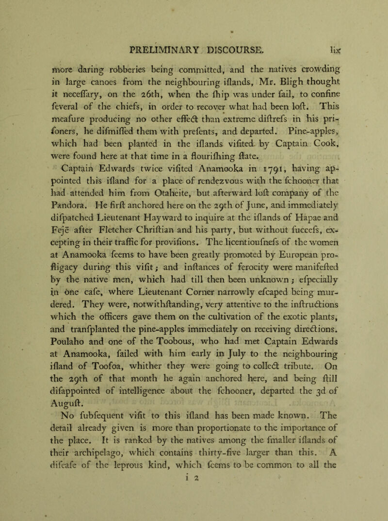 more daring robberies being committed, and the natives crowding in large canoes from the neighbouring i(lands, Mr. Bligh thought it neceflary, on the 26th, when the fhip was under fail, to confine feveral of the chiefs, in order to recover what had been loft. This meafure producing no other effed: than extreme diftrefs in his pri- soners , he difmifled them with prefents, and departed. Pine-apples, which had been planted in the iflands vifited. by Captain Cook, were found here at that time in a flourifhing ftate. Captain Edwards twice vifited Anamooka in 1791, having ap- pointed this ifland for a place of rendezvous with the fchooner that had attended him from Otaheite, but afterward loft company of the Pandora. He firft anchored here on the 29th of June, and immediately difpatched Lieutenant Hayward to inquire at the iflands of Hapae and Feje after Fletcher Chriftian and his party, but without fuccefs, ex- cepting in their traffic for provifions. The licentioufnefs of the women at Anamooka feems to have been greatly promoted by European pro- fligacy during this vifit; and inftances of ferocity were manifefted by the native men, which had till then been unknown; efpecially in one cafe, where Lieutenant Corner narrowly efcaped being mur- dered. They were, notwithstanding, very attentive to the inftrudions which the officers gave them on the cultivation of the exotic plants, and tranfplanted the pine-apples immediately on receiving diredions. Poulaho and one of the Toobous, who had met Captain Edwards at Anamooka, failed with him early in July to the neighbouring ifland of Toofoa, whither they were going to colled: tribute. On the 29th of that month he again anchored here, and being ftill difappointed of intelligence about the fchooner, departed the 3d of Auguft. No fubfequent vifit to this ifland has been made known. The detail already given is more than proportionate to the importance of the place. It is ranked by the natives among the fmaller iflands of their archipelago, which contains thirty-five larger than this. A difeafe of the leprous kind, which fcems to be common to all the