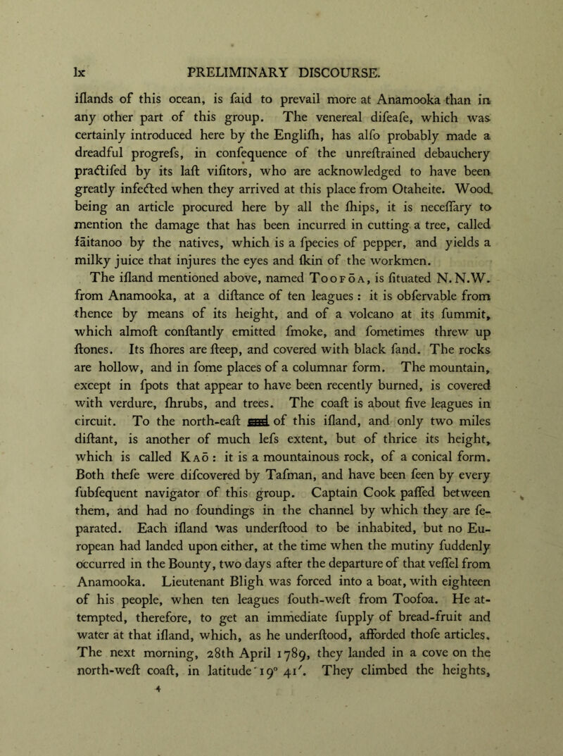 iflands of this ocean, is faid to prevail more at Anamooka than in any other part of this group. The venereal difeafe, which was certainly introduced here by the Englifh, has alfo probably made a dreadful progrefs, in confequence of the unreftrained debauchery pradtifed by its laft vifitors, who are acknowledged to have been greatly infedted when they arrived at this place from Otaheite. Wood, being an article procured here by all the fhips, it is neceflary to mention the damage that has been incurred in cutting a tree, called faitanoo by the natives, which is a fpecies of pepper, and yields a milky juice that injures the eyes and {kin of the workmen. The ifland mentioned above, named Toofoa, is fituated N.N.W. from Anamooka, at a diftance of ten leagues : it is obfervable from thence by means of its height, and of a volcano at its fummit, which almoft conftantly emitted fmoke, and fometimes threw up ftones. Its fhores are fteep, and covered with black fand. The rocks are hollow, and in fome places of a columnar form. The mountain, except in fpots that appear to have been recently burned, is covered with verdure, fhrubs, and trees. The coaft is about five leagues in circuit. To the north-eaft csd of this ifland, and only two miles diflant, is another of much lefs extent, but of thrice its height, which is called Ka5 : it is a mountainous rock, of a conical form. Both thefe were difcovered by Tafman, and have been feen by every fubfequent navigator of this group. Captain Cook pafled between them, and had no foundings in the channel by which they are fe- parated. Each ifland was underftood to be inhabited, but no Eu- ropean had landed upon either, at the time when the mutiny fuddenly occurred in the Bounty, two days after the departure of that veflel from Anamooka. Lieutenant Bligh was forced into a boat, with eighteen of his people, when ten leagues fouth-weft from Toofoa. He at- tempted, therefore, to get an immediate fupply of bread-fruit and water at that ifland, which, as he underftood, afforded thofe articles. The next morning, 28th April 1789, they landed in a cove on the north-weft coaft, in latitude' 190 41They climbed the heights, 4