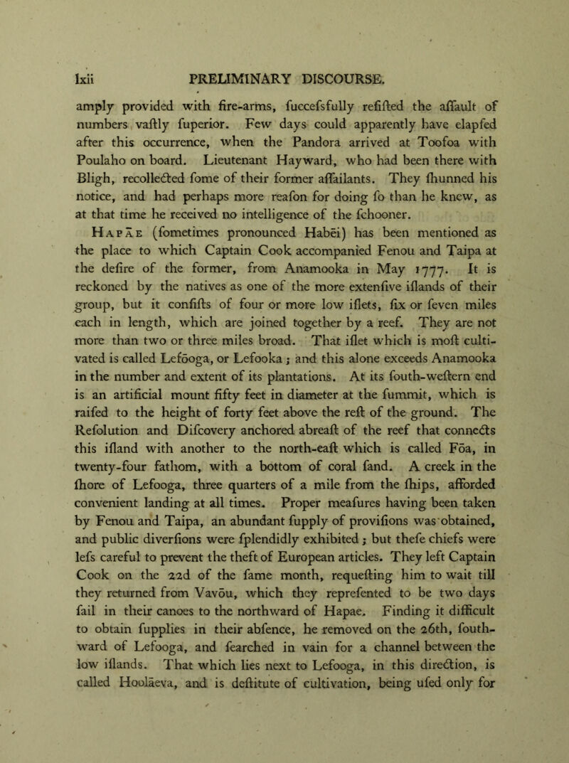 amply provided with fire-arms, fuccefsfully refitted the affault of numbers vaftly fuperior. Few days could apparently have elapfed after this occurrence, when the Pandora arrived at Toofoa with Poulaho on board. Lieutenant Hayward, who had been there with Bligh, recollected fome of their former affailants. They fhunned his notice, and had perhaps more reafon for doing fo than he knew, as at that time he received no intelligence of the fchooner. Hapae (fometimes pronounced Habei) has been mentioned as the place to which Captain Cook accompanied Fenou and Taipa at the defire of the former, from Anamooka in May 1777. It is reckoned by the natives as one of the more extenfive iflands of their group, but it confitts of four or more low iflets, fix or feven miles each in length, which are joined together by a reef. They are not more than two or three miles broad. That iflet which is mott culti- vated is called Lefooga, or Lefooka ; and this alone exceeds Anamooka in the number and extent of its plantations. At its fouth-weftern end is an artificial mount fifty feet in diameter at the fummit, which is raifed to the height of forty feet above the reft of the ground. The Refolution and Difcovery anchored abreaft of the reef that connects this ifland with another to the north-eaft which is called Foa, in twenty-four fathom, with a bottom of coral fand. A creek in the fhore of Lefooga, three quarters of a mile from the fhips, afforded convenient landing at all times. Proper meafures having been taken by Fenou and Taipa, an abundant fupply of provifions was obtained, and public diverfions were fplendidly exhibited; but thefe chiefs were lefs careful to prevent the theft of European articles. They left Captain Cook on the 22d of the fame month, requefting him to wait till they returned from Vavdu, which they reprefented to be two days fail in their canoes to the northward of Hapae. Finding it difficult to obtain fupplies in their abfence, he removed on the 26th, fouth- ward of Lefooga, and fearched in vain for a channel between the low iilands. That which lies next to Lefooga, in this direction, is called Hoolaeva, and is deftitute of cultivation, being ufed only for