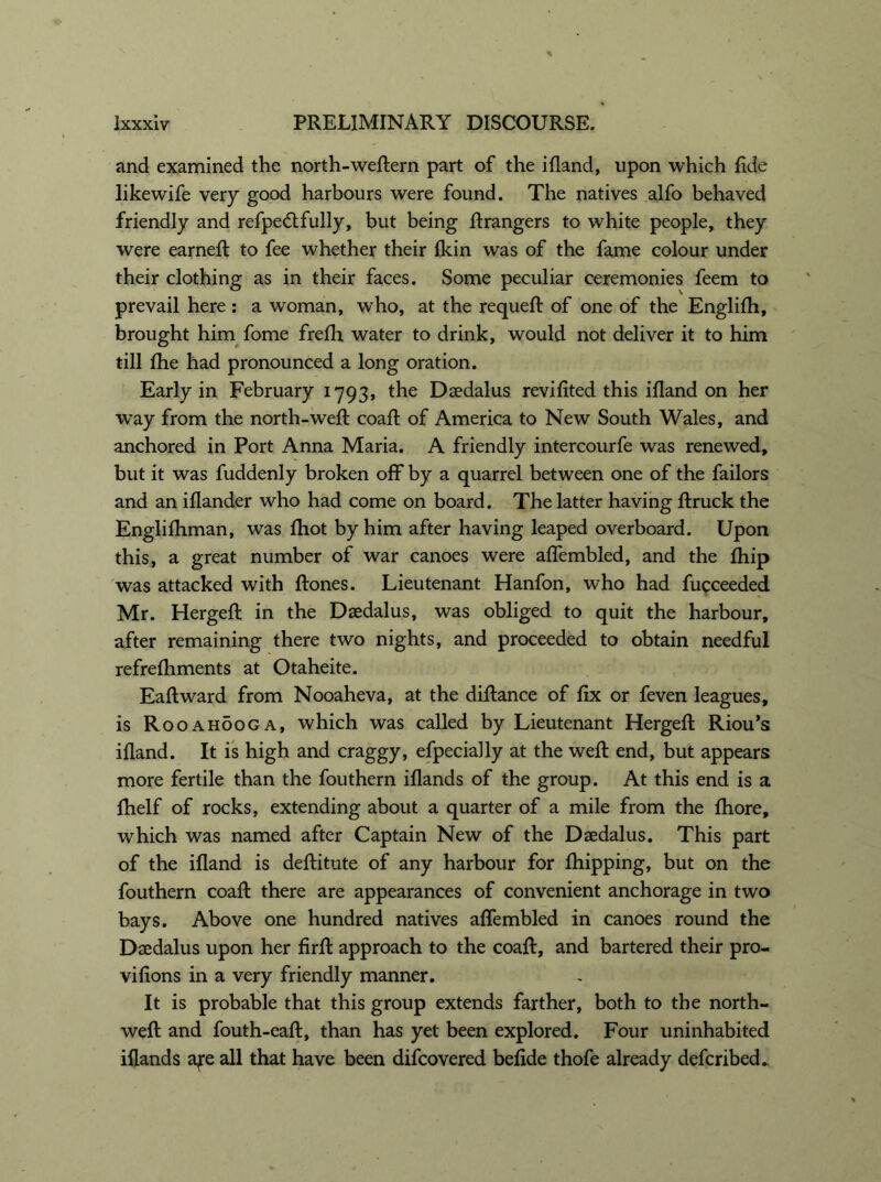 and examined the north-weftern part of the ifland, upon which fide likewife very good harbours were found. The natives alfo behaved friendly and refpedtfully, but being firangers to white people, they were earned: to fee whether their (kin was of the fame colour under their clothing as in their faces. Some peculiar ceremonies feem to prevail here: a woman, who, at the requeft of one of the Englifh, brought him fome frefh water to drink, would not deliver it to him till flie had pronounced a long oration. Early in February 1793, the Daedalus revifited this ifland on her way from the north-weft coaft of America to New South Wales, and anchored in Port Anna Maria. A friendly intercourfe was renewed, but it was fuddenly broken off by a quarrel between one of the failors and an iflander who had come on board. The latter having ftruck the Englifhman, was {hot by him after having leaped overboard. Upon this, a great number of war canoes were aflembled, and the fhip was attacked with ftones. Lieutenant Hanfon, who had fucceeded Mr. Hergeft in the Daedalus, was obliged to quit the harbour, after remaining there two nights, and proceeded to obtain needful refreftiments at Otaheite. Eaftward from Nooaheva, at the diftance of fix or feven leagues, is Rooahooga, which was called by Lieutenant Hergeft: Riou’s ifland. It is high and craggy, efpecially at the weft: end, but appears more fertile than the fouthern iflands of the group. At this end is a fhelf of rocks, extending about a quarter of a mile from the fhore, which was named after Captain New of the Daedalus. This part of the ifland is deftitute of any harbour for fhipping, but on the fouthern coaft: there are appearances of convenient anchorage in two bays. Above one hundred natives aflembled in canoes round the Daedalus upon her firfl: approach to the coaft:, and bartered their pro- vifions in a very friendly manner. It is probable that this group extends farther, both to the north- weft: and fouth-eaft, than has yet been explored. Four uninhabited iflands aye all that have been difcovered befide thofe already defcribed„