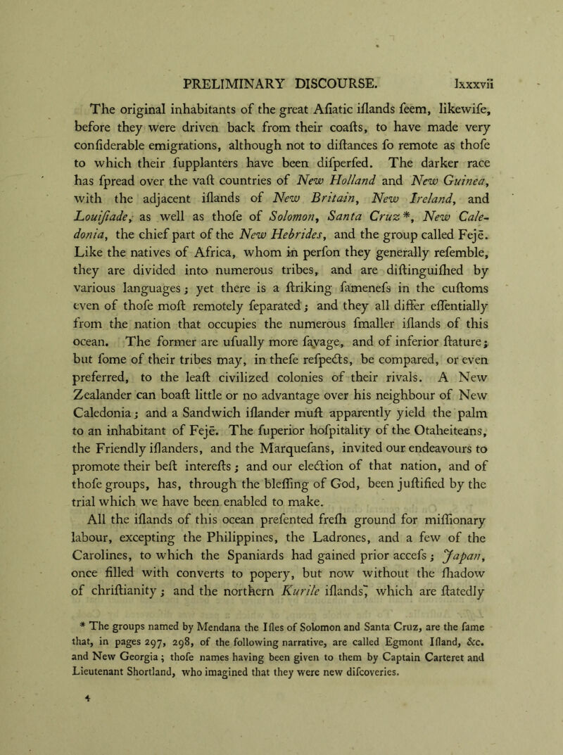 The original inhabitants of the great Afiatic iflands feem, likewife, before they were driven back from their coafts, to have made very confiderable emigrations, although not to diftances fo remote as thofe to which their fupplanters have been difperfed. The darker race has fpread over the vaft countries of New Holland and New Guinea, with the adjacent iflands of New Britain, New Ireland, and JLouifiade, as well as thofe of Solomon, Santa Cruz *, New Cale- donia, the chief part of the New Hebrides, and the group called Feje. Like the natives of Africa, whom in perfon they generally refemble, they are divided into numerous tribes, and are diflinguifhed by various languages; yet there is a ftriking famenefs in the cuftoms even of thofe moft remotely feparated; and they all differ eflentially from the nation that occupies the numerous fmaller iflands of this ocean. The former are ufually more favage, and of inferior ftature;. but fome of their tribes may, in thefe refpeds, be compared, or even preferred, to the lead civilized colonies of their rivals. A New Zealander can boaft little or no advantage over his neighbour of New Caledonia j and a Sandwich iflander muff apparently yield the palm to an inhabitant of Feje. The fuperior hofpitality of the Otaheiteans, the Friendly iflanders, and the Marquefans, invited our endeavours to promote their befl: interefts; and our eledion of that nation, and of thofe groups, has, through the blefling of God, been juffified by the trial which we have been enabled to make. All the iflands of this ocean prefented frefh ground for miffionary labour, excepting the Philippines, the Ladrones, and a few of the Carolines, to which the Spaniards had gained prior accefs; Japan, once filled with converts to popery, but now without the fliadow of chriflianity; and the northern Kurile iflands^ which are ftatedly * The groups named by Mendana the Ifles of Solomon and Santa Cruz, are the fame that, in pages 297, 298, of the following narrative, are called Egmont Ifland, &c. and New Georgia; thofe names having been given to them by Captain Carteret and Lieutenant Shortland, who imagined that they were new difcoveries. 4