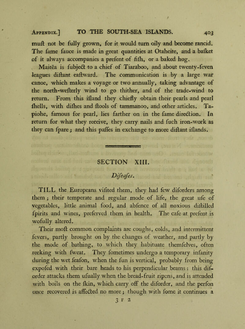 muft not be fully grown, for it would turn oily and become rancid. The fame fauce is made in great quantities at Otaheite, and a bafket of it always accompanies a prefent of fifh, or a baked hog. Maitea is fubjedt to a chief of Tiaraboo, and about twenty-feven leagues diftant eaftward. The communication is by a large war canoe, which makes a voyage or two annually, taking advantage of the north-wefterly wind to go thither, and of the trade-wind to return. From this ifland they chiefly obtain their pearls and pearl fhells, with difhes and ftools of tammanoo, and other articles. Ta- piohe, famous for pearl, lies farther on in the fame direction. In return for what they receive, they carry nails and fuch iron-work as they can fpare; and this paffes in exchange to more diftant iflands. SECTION XIII. Difeafes. TILL the Europeans viflted them, they had few diforders among them ; their temperate and regular mode of life, the great ufe of vegetables, little animal food, and abfence of all noxious diftilled fpirits and wines, preferved them in health. The cafe at prefent is wofully altered. Their moft common complaints are coughs, colds, and intermittent fevers, partly brought on by the changes of weather, and partly by the mode of bathing, to which they habituate themfelves, often reeking writh fweat. They fometimes undergo a temporary infanity during the wet feafon, when the fun is vertical, probably from being expofed with their bare heads to his perpendicular beams: this dis- order attacks them ufually when the bread-fruit ripens, and is attended with boils on the fkin, which carry off the diforder, and the perfon once recovered is affe&ed no more j though with fome it continues a 3 F 2