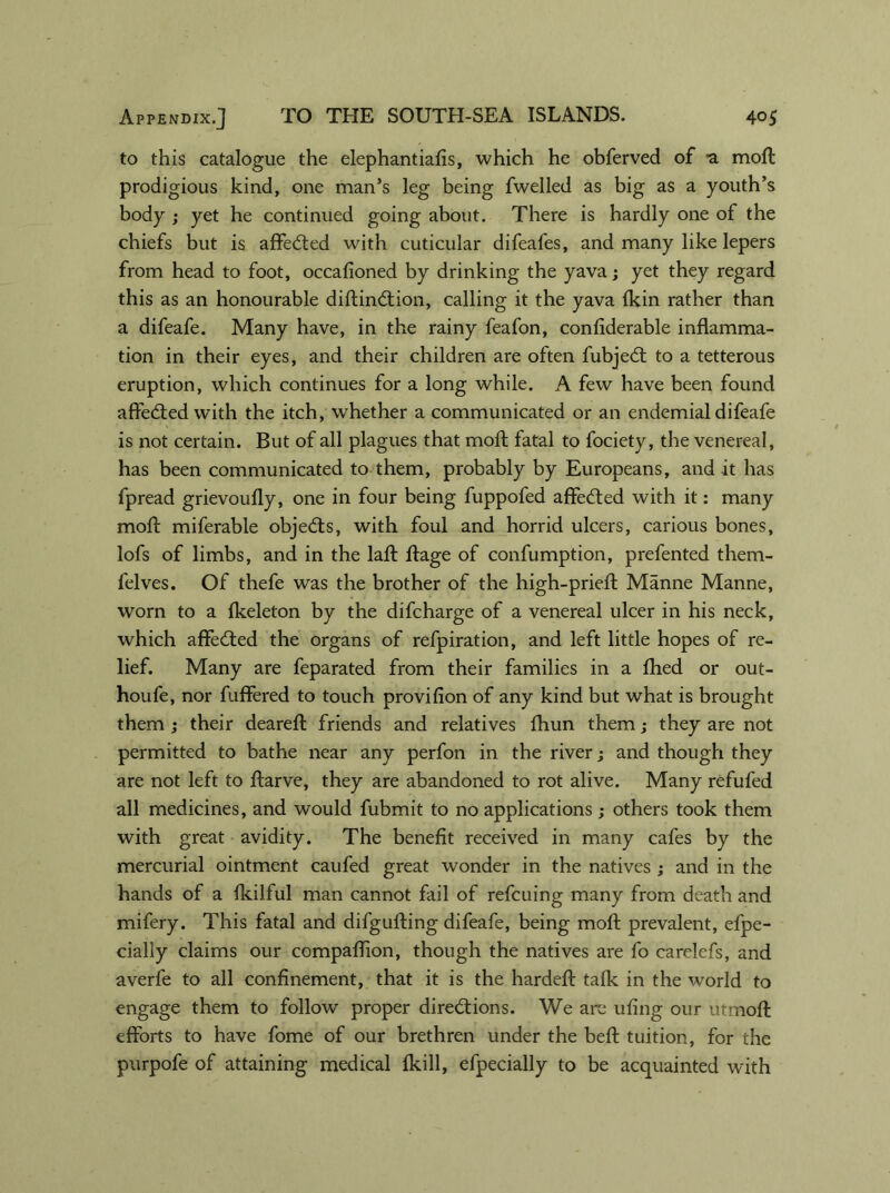 to this catalogue the elephantiafis, which he obferved of a moft prodigious kind, one man’s leg being fwelled as big as a youth’s body ; yet he continued going about. There is hardly one of the chiefs but is affeCted with cuticular difeafes, and many like lepers from head to foot, occafioned by drinking the yavaj yet they regard this as an honourable diftinCtion, calling it the yava fkin rather than a difeafe. Many have, in the rainy feafon, confiderable inflamma- tion in their eyes, and their children are often fubjedl to a tetterous eruption, which continues for a long while. A few have been found affeCted with the itch, whether a communicated or an endemial difeafe is not certain. But of all plagues that moft fatal to fociety, the venereal, has been communicated to them, probably by Europeans, and it has fpread grievoufly, one in four being fuppofed affedted with it: many mofl: miferable objedts, with foul and horrid ulcers, carious bones, lofs of limbs, and in the laid ftage of confumption, prefented them- felves. Of thefe was the brother of the high-prieft Manne Manne, worn to a fkeleton by the difcharge of a venereal ulcer in his neck, which affedted the organs of refpiration, and left little hopes of re- lief. Many are feparated from their families in a fhed or out- houfe, nor fuffered to touch pro vi lion of any kind but what is brought them ; their deareft friends and relatives fhun them; they are not permitted to bathe near any perfon in the river; and though they are not left to ftarve, they are abandoned to rot alive. Many refufed all medicines, and would fubmit to no applications; others took them with great avidity. The benefit received in many cafes by the mercurial ointment caufed great wonder in the natives ; and in the hands of a fkilful man cannot fail of refcuing many from death and mifery. This fatal and difgufting difeafe, being moft prevalent, efpe- cially claims our compaftion, though the natives are fo carelefs, and averfe to all confinement, that it is the hardeft talk in the world to engage them to follow proper directions. We arc ufing our utmoft efforts to have fome of our brethren under the beft tuition, for the purpofe of attaining medical fkill, efpecially to be acquainted with