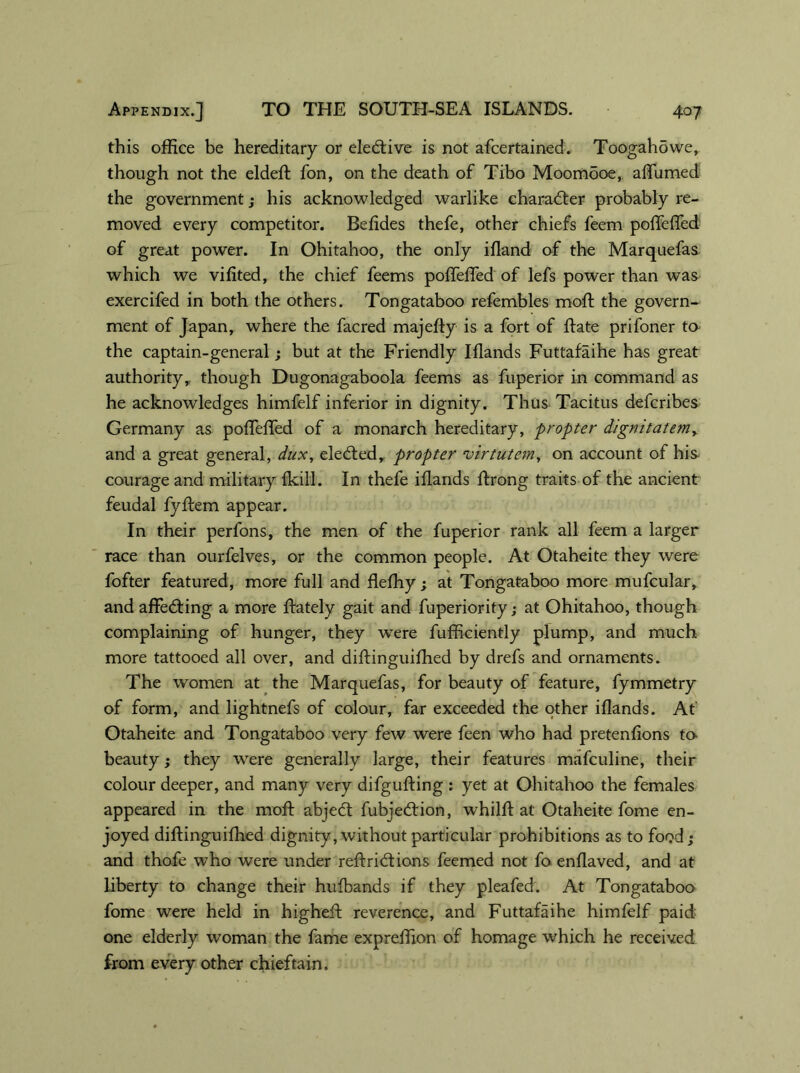 this office be hereditary or elective is not afcertained. Toogahowe, though not the eldeft fon, on the death of Tibo Moomdoe, affumed the government; his acknowledged warlike character probably re- moved every competitor. Befldes thefe, other chiefs feem poffeffed of great power. In Ohitahoo, the only iftand of the Marquefas which we vifited, the chief feems poffeffed of lefs power than was exercifed in both the others. Tongataboo refembles moft the govern- ment of Japan, where the facred majefty is a fort of ftate prifoner to the captain-general; but at the Friendly Iflands Futtafaihe has great authority, though Dugonagaboola feems as fuperior in command as he acknowledges himfelf inferior in dignity. Thus Tacitus defcribes Germany as poffeffed of a monarch hereditary, propter dignitatemy and a great general, dux, eledted, propter virtutem, on account of his courage and military {kill. In thefe iflands ffrong traits of the ancient feudal fyffem appear. In their perfons, the men of the fuperior rank all feem a larger race than ourfelves, or the common people. At Otaheite they were fofter featured, more full and flefliy ; at Tongataboo more mufcular, and affedting a more ftately gait and fuperiority; at Ohitahoo, though complaining of hunger, they were fufficiently plump, and much more tattooed all over, and diftinguifhed by drefs and ornaments. The women at the Marquefas, for beauty of feature, fymmetry of form, and lightnefs of colour, far exceeded the other iflands. At Otaheite and Tongataboo very few were feen who had pretenfions to- beauty; they were generally large, their features mafculine, their colour deeper, and many very difgufting : yet at Ohitahoo the females appeared in the moft abjedt fubjedtion, whilft at Otaheite fome en- joyed diftinguifhed dignity, without particular prohibitions as to food; and thofe who were under reftridtions feemed not fo enflaved, and at liberty to change their hufbands if they pleafed. At Tongataboo fome were held in higheft reverence, and Futtafaihe himfelf paid- one elderly woman the fame expreffion of homage which he received from every other chieftain.
