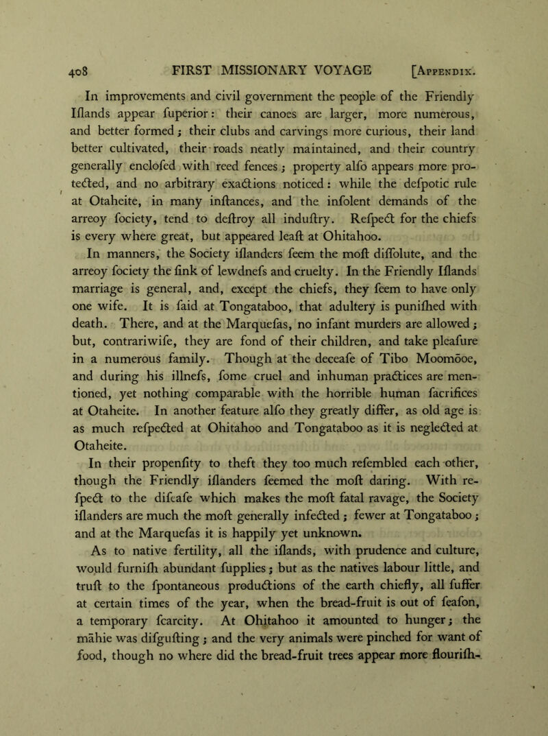 In improvements and civil government the people of the Friendly Iflands appear fuperior: their canoes are larger, more numerous, and better formed; their clubs and carvings more curious, their land better cultivated, their roads neatly maintained, and their country generally enclofed with reed fences; property alfo appears more pro- tected, and no arbitrary exactions noticed: while the defpotic rule at Otaheite, in many inftances, and the infolent demands of the arreoy fociety, tend to deftroy all induftry. Refpect for the chiefs is every where great, but appeared leaft at Ohitahoo. In manners, the Society Wanders feem the moft diffolute, and the arreoy fociety the link of lewdnefs and cruelty. In the Friendly Iflands marriage is general, and, except the chiefs, they feem to have only one wife. It is faid at Tongataboo, that adultery is punilhed with death. There, and at the Marquefas, no infant murders are allowed; but, contrariwife, they are fond of their children, and take pleafure in a numerous family. Though at the deceafe of Tibo Moomooe, and during his illnefs, fome cruel and inhuman practices are men- tioned, yet nothing comparable with the horrible human facrifices at Otaheite. In another feature alfo they greatly differ, as old age is as much refpedted at Ohitahoo and Tongataboo as it is negleCted at Otaheite. In their propenlity to theft they too much refembled each other, though the Friendly Wanders feemed the moft daring. With re- fpeCt to the difeafe which makes the moft fatal ravage, the Society Wanders are much the moft generally infecfted ; fewer at Tongataboo; and at the Marquefas it is happily yet unknown. As to native fertility, all the iflands, with prudence and culture, would furnifh abundant fupplies; but as the natives labour little, and truft to the fpontaneous productions of the earth chiefly, all fuffer at certain times of the year, when the bread-fruit is out of feafon, a temporary fcarcity. At Ohitahoo it amounted to hunger; the mahie was difgufting ; and the very animals were pinched for want of food, though no where did the bread-fruit trees appear more flourifh-