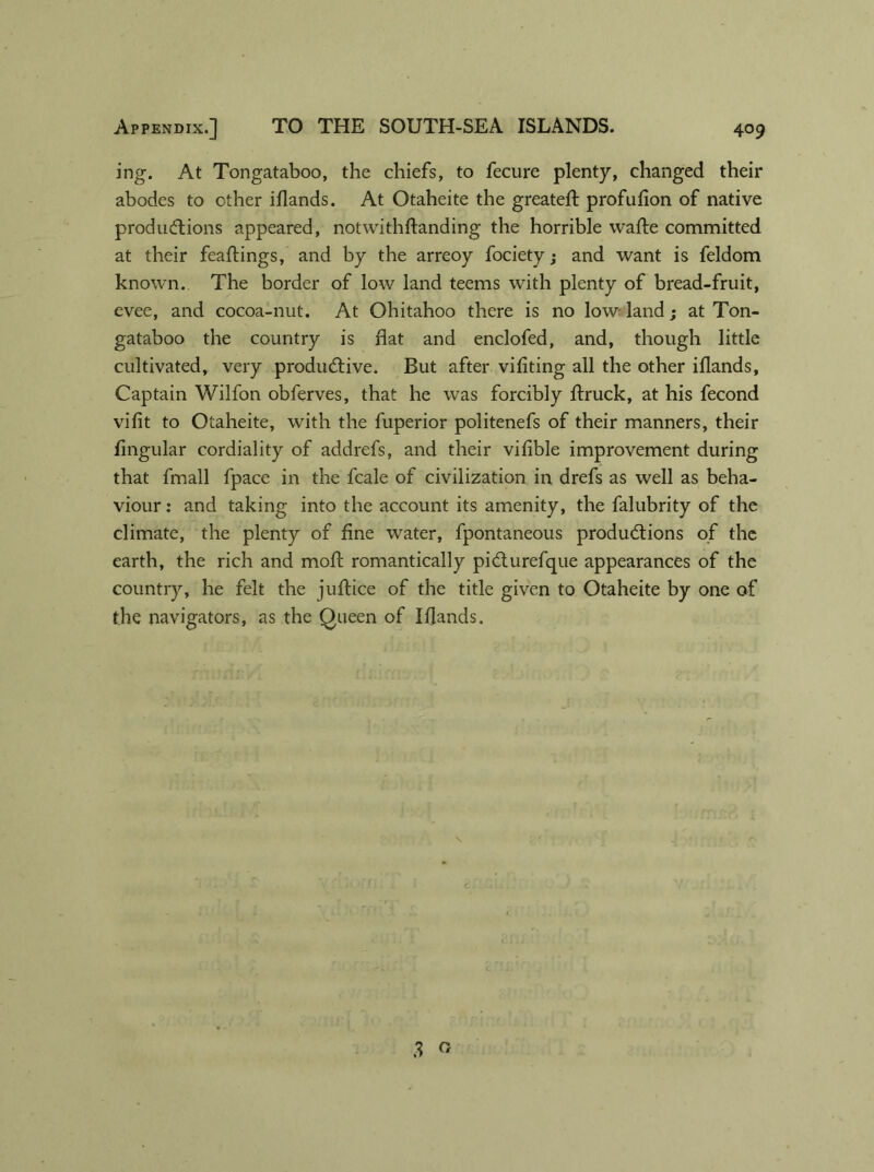 ing. At Tongataboo, the chiefs, to fecure plenty, changed their abodes to other iflands. At Otaheite the greateft profufion of native productions appeared, notwithftanding the horrible wafte committed at their feaftings, and by the arreoy fociety; and want is feldom known. The border of low land teems with plenty of bread-fruit, evee, and cocoa-nut. At Ohitahoo there is no low land; at Ton- gataboo the country is flat and enclofed, and, though little cultivated, very productive. But after vifiting all the other iflands, Captain Wilfon obferves, that he was forcibly ftruck, at his fecond vifit to Otaheite, with the fuperior politenefs of their manners, their lingular cordiality of addrefs, and their vifible improvement during that fmall fpace in the fcale of civilization in drefs as well as beha- viour : and taking into the account its amenity, the falubrity of the climate, the plenty of fine water, fpontaneous productions of the earth, the rich and moil romantically piCturefque appearances of the country, he felt the juftice of the title given to Otaheite by one of the navigators, as the Queen of Iflands.
