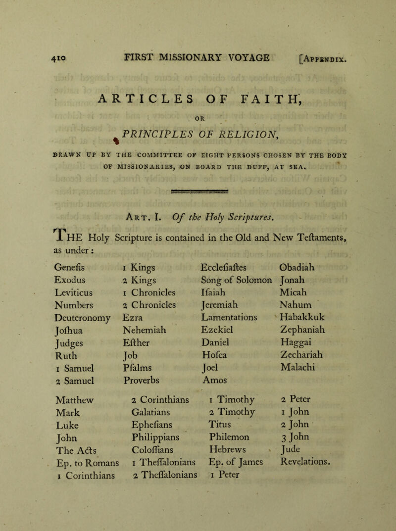 ARTICLES OF FAITH, OR PRINCIPLES OF RELIGION, DRAWN UP BY THE COMMITTEE OF EIGHT PERSONS CHOSEN BY THE BODY OF MISSIONARIES, ON BOARD THE DUFF, AT SEA. Art. I. Of the Holy Scriptures. The Holy Scripture is contained in the Old and New Teftaments, as under: Genelis i Kings Ecclefiaftes Obadiah Exodus 2 Kings Song of Solomon Jonah Leviticus i Chronicles Ifaiah Micah Numbers 2 Chronicles Jeremiah Nahum Deuteronomy Ezra Lamentations Habakkuk Jofhua Nehemiah Ezekiel Zephaniah Judges Either Daniel Haggai Ruth Job Hofea Zechariah i Samuel Pfalms Joel Malachi 2 Samuel Proverbs Amos Matthew 2 Corinthians i Timothy 2 Peter Mark Galatians 2 Timothy i John Luke Ephefians Titus 2 John John Philippians Philemon 3 John The Adts Coloffians Hebrews Jude Ep. to Romans i Theffalonians Ep. of James Revelations.
