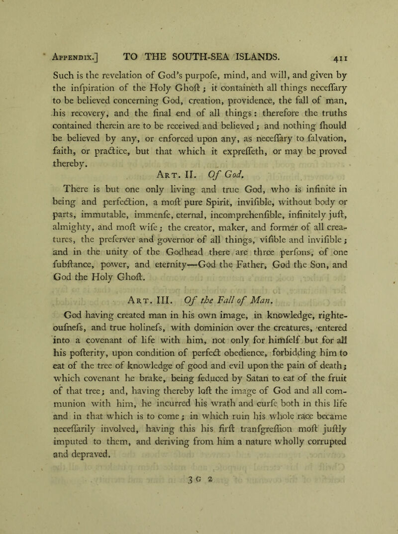Such is the revelation of God’s purpofe, mind, and will, and given by the infpiration of the Holy Ghoft; it containeth all things neceffary to be believed concerning God, creation, providence, the fall of man, his recovery, and the final end of all things : therefore the truths contained therein are to be received and believed; and nothing fhould be believed by any, or enforced upon any, as neceffary to falvation, faith, or practice, but that which it expreffeth, or may be proved thereby. Art. II. Of God. There is but one only living and true God, who is infinite in being and perfection, a moll pure Spirit, invifible, without body or parts, immutable, immenfe, eternal, incomprehenfible, infinitely juft, almighty, and moft wife; the creator, maker, and former of all crea- tures, the preferver and governor of all things, vifible and invifible; and in the unity of the Godhead there are three perfons, of one fubftance, power, and eternity—God the Father, God the Son, and God the Holy Ghoft. Art. III. Of the Fall of Man. God having created man in his own image, in knowledge, righte- oufnefs, and true holinefs, with dominion over the creatures, -entered into a covenant of life with him, not only for himfelf but for all his pofterity, upon condition of perfeCl obedience, forbidding him to eat of the tree of knowledge of good and evil upon the pain of death; which covenant he brake, being feduced by Satan to eat of the fruit of that tree; and, having thereby loft the image of God and all com- munion with him, he incurred his wrath and curfe both in this life and in that which is to come; in which ruin his whole race became neceffarily involved, having this his firft tranfgreflion mofl juflly imputed to them, and deriving from him a nature wholly corrupted and depraved. 3 g 2