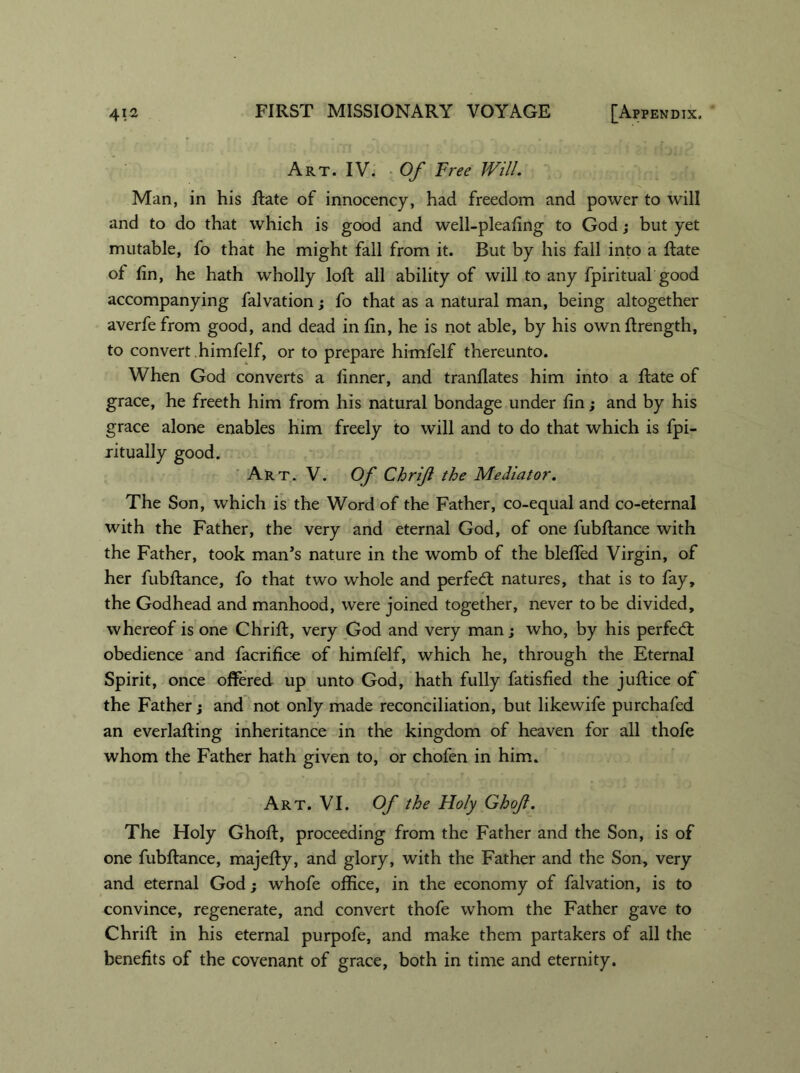Art. IV. Of Free Will. Man, in his Rate of innocency, had freedom and power to will and to do that which is good and well-pleafing to God; but yet mutable, fo that he might fall from it. But by his fall into a Rate of fin, he hath wholly loR all ability of will to any fpiritual good accompanying falvation; fo that as a natural man, being altogether averfefrom good, and dead inEn, he is not able, by his ownRrength, to convert himfelf, or to prepare himfelf thereunto. When God converts a linner, and tranflates him into a Rate of grace, he freeth him from his natural bondage under fin; and by his grace alone enables him freely to will and to do that which is fpi- ritually good. Art. V. Of Chrif the Mediator. The Son, which is the Word of the Father, co-equal and co-eternal with the Father, the very and eternal God, of one fubflance with the Father, took man’s nature in the womb of the blefied Virgin, of her fubfiance, fo that two whole and perfect natures, that is to fay, the Godhead and manhood, were joined together, never to be divided, whereof is one Chrifi, very God and very man; who, by his perfect obedience and facrifice of himfelf, which he, through the Eternal Spirit, once offered up unto God, hath fully fatisfied the jufiice of the Father; and not only made reconciliation, but likewife purchafed an everlaffing inheritance in the kingdom of heaven for all thofe whom the Father hath given to, or chofen in him. Art. VI. Of the Holy Ghof. The Holy GhoR, proceeding from the Father and the Son, is of one fubRance, majeRy, and glory, with the Father and the Son, very and eternal God; whofe office, in the economy of falvation, is to convince, regenerate, and convert thofe whom the Father gave to ChriR in his eternal purpofe, and make them partakers of all the benefits of the covenant of grace, both in time and eternity.
