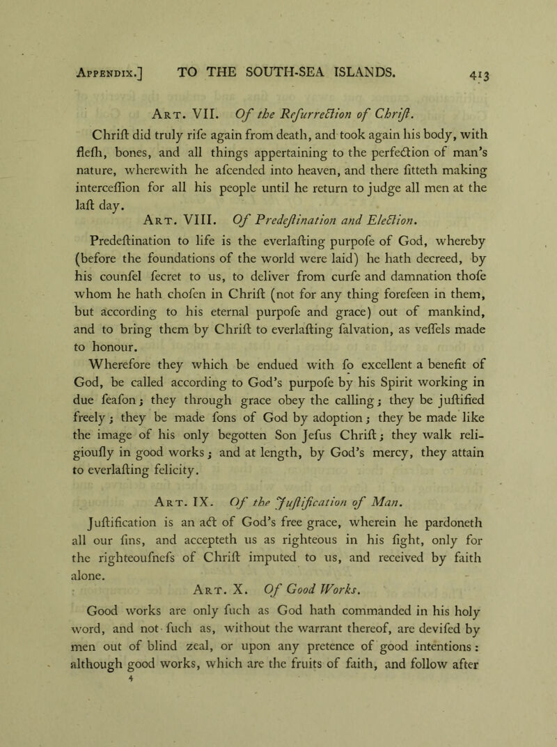 Art. VII. Of the Refurredlion of Chrif. Chrift did truly rife again from death, and took again his body, with flefh, bones, and all things appertaining to the perfection of man’s nature, wherewith he afcended into heaven, and there fitteth making interceflion for all his people until he return to judge all men at the laft day. Art. VIII. Of Rredefination and Election. Predeftination to life is the everlafting purpofe of God, whereby (before the foundations of the world were laid) he hath decreed, by his counfel fecret to us, to deliver from curfe and damnation thofe whom he hath chofen in Chrift (not for any thing forefeen in them, but according to his eternal purpofe and grace) out of mankind, and to bring them by Chrift to everlafting falvation, as veflels made to honour. Wherefore they which be endued with fo excellent a benefit of God, be called according to God’s purpofe by his Spirit working in due feafon; they through grace obey the calling; they be juftified freely; they be made fons of God by adoption; they be made like the image of his only begotten Son Jefus Chrift; they walk reli- gioufly in good works; and at length, by God’s mercy, they attain to everlafting felicity. Art. IX. Of the Juft ifcation of Man. Juftification is an aCt of God’s free grace, wherein he pardoneth all our fins, and accepteth us as righteous in his fight, only for the righteoufnefs of Chrift imputed to us, and received by faith alone. Art. X. Of Good Works. Good works are only fuch as God hath commanded in his holy word, and not fuch as, without the warrant thereof, are devifed by men out of blind zeal, or upon any pretence of good intentions : although good works, which are the fruits of faith, and follow after