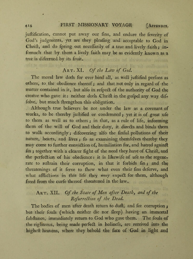 juftification, cannot put away our fins, and endure the feverity of God’s judgments, yet are they pleafing and acceptable to God in Chrifi:, and do fpring out neceffarily of a true and lively faith; in- fomuch that by them a lively faith may be as evidently known as a tree is difcerned by its fruit. Art. XI. Of the Law of God. The moral law doth for ever bind all, as well juftified perfons as others, to the obedience thereof; and that not only in regard of the matter contained in it, but alfo in refpeCt of the authority of God the creator who gave it: neither doth Chrifi: in the gofpel any way dif- folve, but much firengthen this obligation. Although true believers be not under the law as a covenant of works, to be thereby juftified or condemned; yet it is of great ufe to them as well as to others ; in that, as a rule of life, informing them of the will of God and their duty, it directs and binds them to walk accordingly; difcovering alfo the finful pollutions of their nature, hearts, and lives ; fo as examining themfelves thereby they may come to further conviction of, humiliation for, and hatred againft fin ; together with a clearer fight of the need they have of Chrifi:, and the perfection of his obedience: it is likewife of ufe to the regene^ rate to reftrain their corruption, in that it forbids fin; and the threatenings of it ferve to fihew what even their fins deferve, and what afflictions in this life they may expeCt for them, although freed from the curfe thereof threatened in the law. Art. XII. Of the State of Men after Death, and of the Refurrehiion of the Dead. The bodies of men after death return to duft, and fee corruption • but their fouls (which neither die nor deep) having an immortal fubftance, immediately return to God who gave them. The fouls of the righteous, being made perfeCt in holinefs, are received into the highcft heavens, where they behold the face of God in light and