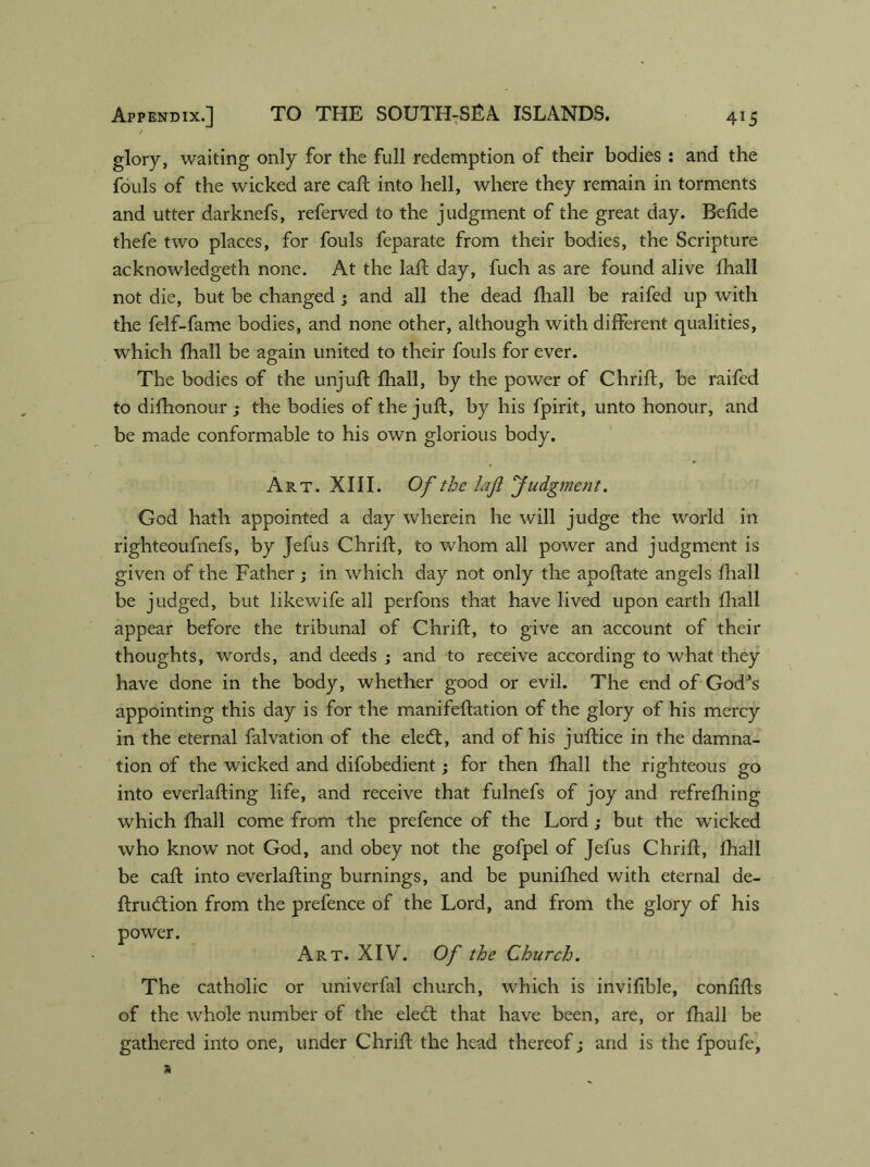 / glory, waiting only for the full redemption of their bodies : and the fouls of the wicked are caft into hell, where they remain in torments and utter darknefs, referved to the judgment of the great day. Befide thefe two places, for fouls feparate from their bodies, the Scripture acknowledgeth none. At the lafb day, fuch as are found alive ihall not die, but be changed ; and all the dead fhall be raifed up with the felf-fame bodies, and none other, although with different qualities, which fhall be again united to their fouls for ever. The bodies of the unjuft fhall, by the power of Chrift, be raifed to difhonour ; the bodies of the juft, by his fpirit, unto honour, and be made conformable to his own glorious body. Art. XIII. Of the laft Judgment. God hath appointed a day wherein he will judge the world in righteoufnefs, by Jefus Chrift, to whom all power and judgment is given of the Father; in which day not only the aooftate angels fhall be judged, but likewife all perfons that have lived upon earth fhall appear before the tribunal of Chrift, to give an account of their thoughts, words, and deeds ; and to receive according to what they have done in the body, whether good or evil. The end of God's appointing this day is for the manifeftation of the glory of his mercy in the eternal falvation of the eledt, and of his juftice in the damna- tion of the wicked and difobedient; for then fhall the righteous go into everlafting life, and receive that fulnefs of joy and refrefhing which fhall come from the prefence of the Lord; but the wicked who know not God, and obey not the gofpel of Jefus Chrift, fhall be caft into everlafting burnings, and be punifhed with eternal de- ftrueftion from the prefence of the Lord, and from the glory of his power. Art. XIV. Of the Church. The catholic or univerfal church, which is invifible, confifts of the whole number of the ele<ft that have been, are, or fhall be gathered into one, under Chrift the head thereof; and is the fpoufe.