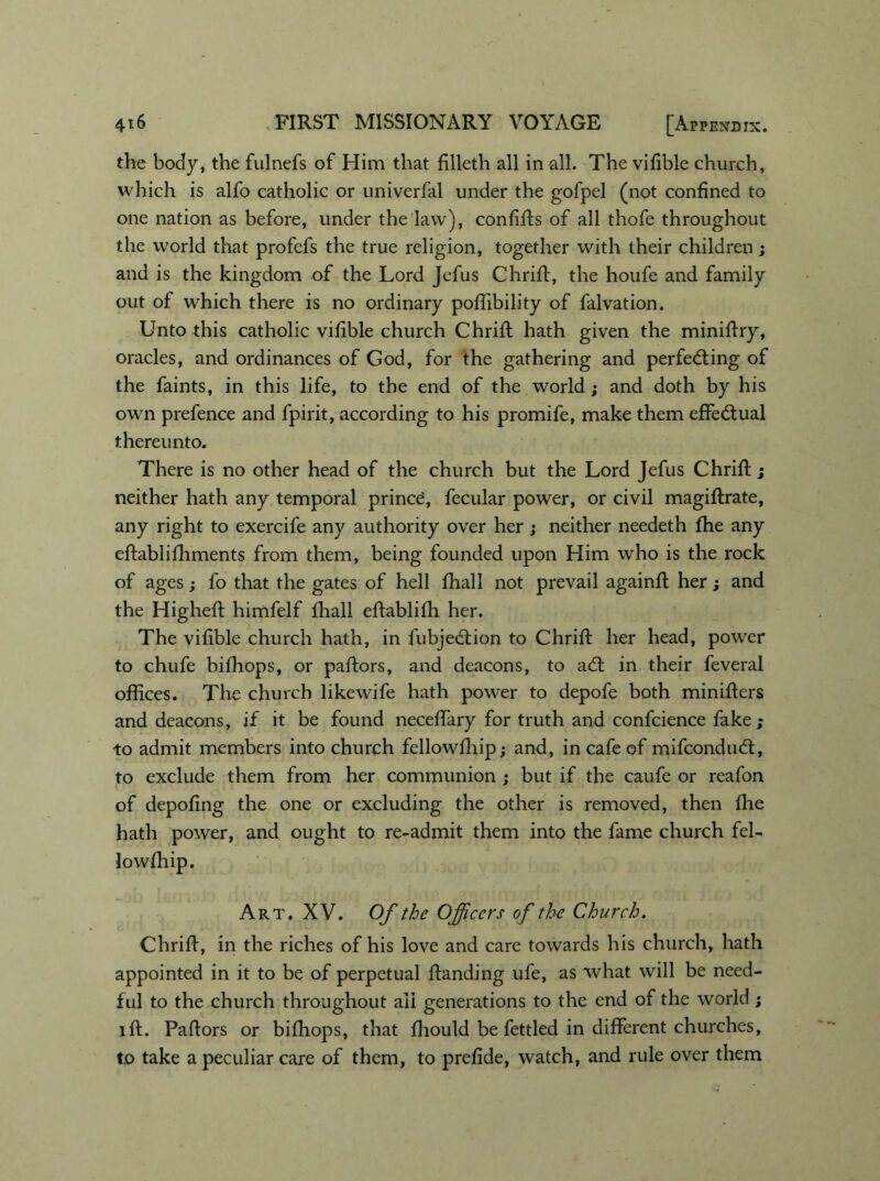 the body, the fulnefs of Him that filleth all in all. The vifible church, which is alfo catholic or univerfal under the gofpel (not confined to one nation as before, under the law), confifts of all thofe throughout the world that profefs the true religion, together with their children ; and is the kingdom of the Lord Jefus Chrift, the houfe and family out of which there is no ordinary poffibility of falvation. Unto this catholic vifible church Chrift hath given the minifiry, oracles, and ordinances of God, for the gathering and perfecting of the faints, in this life, to the end of the world; and doth by his own prefence and fpirit, according to his promife, make them effectual thereunto. There is no other head of the church but the Lord Jefus Chrift; neither hath any temporal princd, fecular power, or civil magiflrate, any right to exercife any authority over her ; neither needeth fhe any effablifhments from them, being founded upon Him who is the rock of ages; fo that the gates of hell fhall not prevail againfl her; and the Higheft himfelf fhall eftablifh her. The vifible church hath, in fubjeCtion to Chrift her head, power to chufe bifhops, or paftors, and deacons, to aCt in their feveral offices. The church likewife hath power to depofe both minifters and deacons, if it be found neceffary for truth and confcience fake; to admit members into church fellowfhip; and, in cafe of mifconduCt, to exclude them from her communion ; but if the caufe or reafon of depofing the one or excluding the other is removed, then fhe hath power, and ought to re-admit them into the fame church fel- Art. XV. Of the Officers of the Church. Chrift, in the riches of his love and care towards his church, hath appointed in it to be of perpetual ftanding ufe, as what will be need- ful to the church throughout all generations to the end of the world ; 1 ft. Paftors or bifhops, that fliould be fettled in different churches, to take a peculiar care of them, to prefide, watch, and rule over them lowfhip