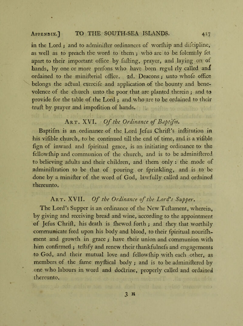 in the Lord ; and to adminifter ordinances of worfhip and diicipline, as well as to preach the word to them; who are to be folemnly fet apart to their important office by falling, prayer, and laying on of hands, by one or more perfons who have been regul rly called and( ordained to the minifterial office. 2d. Deacons; unto whofe office belongs the acftual exercife and application of the bounty and bene- volence of the church unto the poor that are planted therein ; and to provide for the table of the Lord ; and who are to be ordained to their truft by prayer and impofition of hands. Art. XVI. Of the Ordinance of B apt ifm. Baptifm is an ordinance of the Lord Jefus Chrift’s inftitution in his viftble church, to be continued till the end of time, and is a vifible fign of inward and fpiritual grace, is an initiating ordinance to the fellowfhip and communion of the church, and is to be adminiftered to believing adults and their children, and them only: the mode of adminiftration to be that of pouring or fprinkling, and is to be done by a minifter of the word of God, lawfully called and ordained thereunto. Art. XVII. Of the Ordinance of the Lord's Supper. The Lord’s Supper is an ordinance of the New Teftament, wherein, by giving and receiving bread and wine, according to the appointment of Jefus Chrift, his death is ffiewed forth ; and they that worthily communicate feed upon his body and blood, to their fpiritual nourifit- ment and growth in grace; have their union and communion with him confirmed ; teftify and renew their thankfulnefs and engagements to God, and their mutual love and fellowfhip with each other, as members of the fame myftical body ; and is to be adminiftered by one who labours in word and dodtrine, properly called and ordained thereunto.