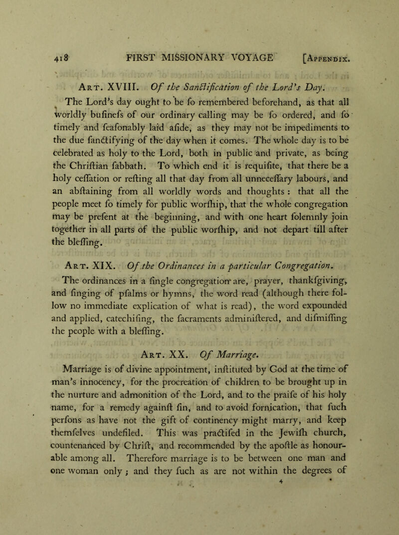 Art. XVIII. Of the Sanctification of the Lord's Day. The Lord’s day ought to be fo remembered beforehand, as that all worldly bufinefs of our ordinary calling may be fo ordered, and fo timely and feafonably laid afide, as they may not be impediments to the due fandtifying of the day when it comes. The whole day is to be celebrated as holy to the Lord, both in public and private, as being the Chriftian fabbath. To which end it is requifite, that there be a holy celfation or refting all that day from all unneceffary labours, and an abftaining from all worldly words and thoughts : that all the people meet fo timely for public worfhip, that the whole congregation may be prefent at the beginning, and with one heart folemnly join together in all parts of the public worfhip, and not depart till after the blefling. Art. XIX. Of the Ordinances in a -particular Congregation. The ordinances in a fingle congregation' are, prayer, thankfgiving, and finging of pfalms or hymns, the word read (although there fol- low no immediate explication of what is read), the word expounded and applied, catechiling, the facraments adminiftered, and difmifling the people with a blefling. Art. XX. Of Marriage. Marriage is of divine appointment, inftituted by God at the time of man’s innocency, for the procreation of children to be brought up in the nurture and admonition of the Lord, and to the praife of his holy name, for a remedy againft fin, and to avoid fornication, that fuch perfons as have not the gift of continency might marry, and keep themfelves undefiled. This was pradtifed in the Jewifli church, countenanced by Chrift, and recommended by the apofile as honour- able among all. Therefore marriage is to be between one man and one woman only ; and they fuch as are not within the degrees of