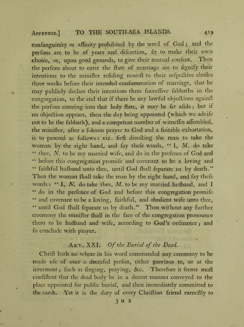 confanguinity or affinity prohibited by the word of God; and the perfons are to be of years and diferetion, fit to make their own choice, or, upon good grounds, to give their mutual confent. Then the perfons about to enter the ftate of marriage are to fignify their intentions to the minifter refiding neareft to their refpeCtive abodes three weeks before their intended confummation of marriage, that he may publicly declare their intentions three fucceffive fabbaths in the congregation, to the end that if there be any lawful objections againft the perfons entering into that holy ftate, it may be fet afide; but if no objection appears, then the day being appointed (which we advife not to be the fabbath), and a competent number of witneffes aftembled, the minifter, after a folemn prayer to God and a fuitable exhortation, is to proceed as follows: viz. firft directing the man to take the woman by the right hand, and fay thefe words, “ I, M. do take “ thee, N. to be my married wife, and do in the prefence of God and “ before this congregation promife and covenant to be a loving and “ faithful hufband unto thee, until God fhall feparate us by death.” Then the woman fhall take the man by the right hand, and fay thefe words: “I, N. do take thee, M. to be my married hufband, and I “ do in the prefence of God and before this congregation promife “ and covenant to be a loving, faithful, and obedient wife unto thee, “ until God fhall feparate us by death.” Then without any further ceremony the minifter fhall in the face of the congregation pronounce them to be hufband and wife, according to God’s ordinance; and fo conclude with prayer. Art. XXI. Of the Burial of the Dead. Chrift hath no where in his word commanded any ceremony to be made ufe of over a deccafed perfon, either previous to, or at the interment; fuch as finging, praying, &c. Therefore it feems moil confiftent that the dead body be in a decent manner conveyed to the place appointed for public burial, and then immediately committed to the earth. Yet it is the duty of every Chriftian friend carneftly to 3 H 2
