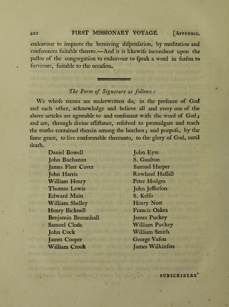 endeavour to improve the bereaving difpenfation, by meditation and conferences fuitable thereto.—And it is likewife incumbent upon the pallor of the congregation to endeavour to fpeak a word in feafon to furvivors, fuitable to the occafion. The Form of Signature as follows t We whofe names are underwritten do, in the prefence of God and each other, acknowledge and believe all and every one of the above articles are agreeable to and confonant with the word of God ; and are, through divine afliflance, refolved to promulgate and teach the truths contained therein among the heathen; and purpofe, by the fame grace, to live conformable thereunto, to the glory of God, until death. Daniel Bowell John Eyre John Buchanan S. Gaul ton James Fleet Cover Samuel Harper John Harris Rowland Haflall William Henry Peter Hodges Thomas Lewis John Jefferfon Edward Main S. Kelfo William Shelley Henry Nott Henry Bicknell Francis Oakes Benjamin Broomhall James Puckey Samuel Clode William Puckey John Cock William Smith James Cooper George Vafon William Crook James Wilkinfon SUBSCRIBERS3