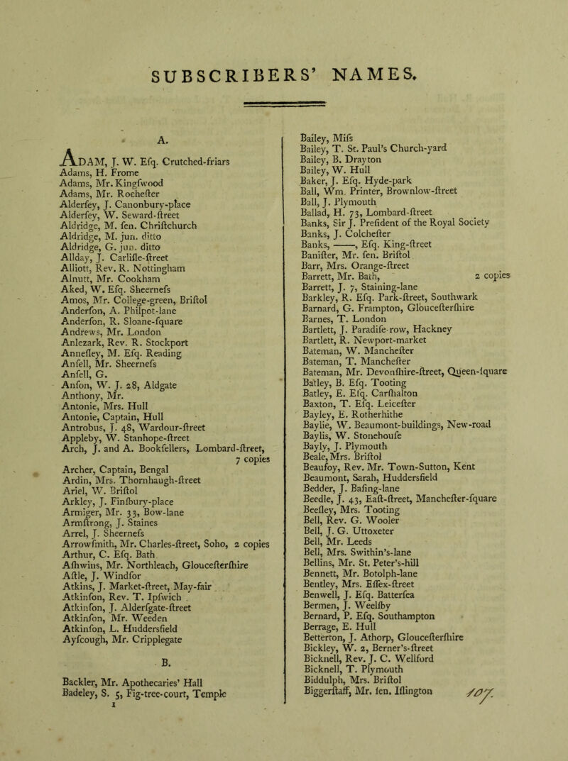 A. Adam, J. W. Efq. Crutched-friars Adams, H. Frome Adams, Mr. Kingfwood Adams, Mr. Roehefter Alderfey, J. Canonbury-ptace Alderfey, W. Seward-ftreet Aldridge, M. fen. Chriftchurch Aldridge, M. juri. ditto Aldridge, G. jun. ditto Allday, J. Carlifle-ftreet Alliott, Rev. R. Nottingham Alnutt, Mr. Cookham Aked, W. Efq. Sheernefs Amos, Mr. College-green, Briftol Anderfon, A. Philpot-iane Anderfon, R. Sloane-fquare Andrews, Mr. London Anlezark, Rev. R. Stockport Annefley, M. Efq. Reading Anfell, Mr. Sheernefs Anfell, G. Anfon, W. J. 28, Aldgate Anthony, Mr. Antonie, Mrs. Hull Antonie, Captain, Hull Antrobus, J. 48, Wardour-ftreet Appleby, W. Stanhope-ftreet Arch, J. and A. Bookfellers, Lombard-ftreet, 7 copies Archer, Captain, Bengal Ardin, Mrs. Thornhaugh-ftreet Ariel, W. Briftol Arkley, J. Finlbury-place Armiger, Mr. 33, Bow-lane Armftrong, J. Staines Arrel, J. Sheernefs Arrowfmith, Mr. Charles-ftreet, Soho, 2 copies Arthur, C. Efq. Bath Afhwins, Mr. Northleach, Gloucefterlhire Aftle, J. Windfor Atkins, J. Market-ftreet, May-fair Atkinfon, Rev. T. Ipfwich Atkinfon, J. Alderfgate-ftreet Atkinfon, Mr. Weeden Atkinfon, L. Huddersfield Ayfcough, Mr. Cripplegate B. Backler, Mr. Apothecaries’ Hall Badeley, S. 5, Fig-tree-court, Temple Bailey, Mifs Bailey, T. St. Paul’s Church-yard Bailey, B. Drayton Bailey, W. Hull Baker, J. Efq. Hyde-park Ball, Wm. Printer, Brownlow-ftreet Ball, J. Plymouth Ballad, H. 73, Lombard-ftreet Banks, Sir J. Prefident of the Royal Society Banks, J. Colchefter Banks, , Efq. King-ftreet Banifter, Mr. fen. Briftol Barr, Mrs. Orange-ftreet Barrett, Mr. Bath, 2 copies Barrett, J. 7, Staining-lane Barkley, R. Efq. Park-ftreet, Southwark Barnard, G. Frampton, Gloucefterlhire Barnes, T. London Bartlett, J. Paradife-row, Hackney Bartlett, R. Newport-market Bateman, W. Manchefter Bateman, T. Manchefter Bateman, Mr. Devonfhire-ftreet, Queen-lquare Batley, B. Efq. Tooting Batley, E. Efq. Carflialton Baxton, T. Efq. Leicefter Bayley, E. Rotherhithe Baylie, W. Beaumont-buildings, New-road Baylis, W. Stonehoufe Bayly, J. Plymouth Beale, Mrs. Briftol Beaufoy, Rev. Mr. Town-Sutton, Kent Beaumont, Sarah, Huddersfield Bedder, J. Bafing-lane Beedle, J. 43, Eaft-ftreet, Manchefter-fquare Beefley, Mrs. Tooting Bell, Rev. G. Wooler Bell, J. G. Uttoxeter Bell, Mr. Leeds Bell, Mrs. Swithin’s-lane Beilins, Mr. St. Peter’s-hill Bennett, Mr. Botolph-lane Bentley, Mrs. Elfex-ftreet Benwell, J. Efq. Batterfea Bermen, J. Weellby Bernard, P. Efq. Southampton Berrage, E. Hull Betterton, J. Athorp, Gloucefterfliire Bickley, W. 2, Berner’s-ftreet Bicknell, Rev. J. C. Wellford Bicknell, T. Plymouth Biddulph, Mrs. Briftol Biggerftaff, Mr. len. Iflington //?'/.