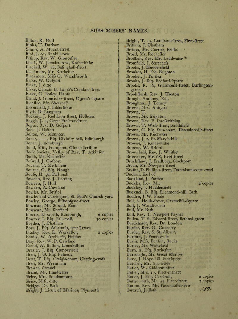 Bilton, R. Hull Binks, T. Durham Binnie, A. Mount-ftreet Bird, J. gi, Bunhill-row Biffiop, Rev. W. Gloucefter Black, W. Jamaica-row, Rotherhithe Blackall, W. 18, Bafinghall-ftreet Blackmore, Mr. Rochefter Blackmore, Mifs G. Wandfworth Blake, W. Gofport Blake, J. ditto Blake, Captain B. Lamb’s Conduit-ftreet Blake, G. Botley, Hants Bland, J. Gloucefter-ftreet, Queen’s-fquare Blenfted, Mr. Sheernefs Bloomfield, J. Bilderftone Blyth, D. Langham Booking, J. Red Lion-ftreet, Holborn Boggis, J. 4, Great Prefcott-ftreet Bogue, Rev. D. Gofport Bode, J. Dalton Bolton, W. Mounton Bonar, , Efq. Divinity-hall, Edinburgh Bonar, J. Edinburgh Bond, Mifs, Frampton, Gloucefterfhire Book Society, Veftry of Rev. T. Atkinfon Booth, Mr. Rochefter Bofwell, J. Gofport Bourne, T. Meikfham Bourne, G. Efq. Hough Boufe, H. 5b, Pall-mall Bowden, Rev. J. Tooting Bowden, J. Hull Bowden, A. Cawfand Bowles, Mr. Briftol Bowles and Carrington, St. Paul’s Church-yard Bowley, George, Bifhopfgate-ftreet Bowman, Mr. Stroud, Kxnt Bowman, Mr. Sheffield Bowrie, Elizabeth, Edinburgh, Bowyer, J. Efq. Pall-mall, Boyden, J. Chatham Boys, J. Efq. Aflicomb, near Lewes Bradley, Rev. R. Worcefter, Bradly, W. Architeft, Halifax Bray, Rev. W. P. Cawfand Brand, W. Bofton, Lincolnfhire Brazier, J. Efq. Camberwell Brett, J. G. Efq'. Fulneck Brett, T. Efq. Craig’s-court, Charing-crofs Brett, Mr. Wrentham Brewer, Samuel Briant, Mr. Loudwater Brice, Mrs. Southampton Brice, Mifs, ditto Bridges, Dr. Bath Bright, J. Lieut, of Marines, Plymouth Bright, T. 15, Lombard-ftreet, Fleet-ftreet Brittain, J. Chatham Britton, Mr. Currier, Briftol Broad, Mr. Rochefter Brodbelt, Rev. Mr. Loudwater % Bromfield, J. Sheernefs Brooks, J. Huddersfield Brookes, H. Efq. Brighton Brookes, J. Portfea Brooks, J. Efq. Bedford-fquare Brooks, R. 18, Glafshoufe-ilreet, Burlington- gardens Brookfbank, Rev. J. Hoxton Brough, Anthony, Efq. Broughton, J. Tetney Brown, Mrs. Antigua Brown, T. Brown, Mr. Brighton Brown, Rev. E. Inrelkeithing Brown, T. Weft-ftreet, Smithfield Brown, G. Efq. Sun-court, Threadneedle-ftreet Brown, Mr. Rochefter Brown, J. 2, St. Mary’s-hill Browne, J. Rotherhithe Browne, W. Briftol Brownfield, Rev. J. Whitby Brownlow, Mr. 68, Fleet-ftreet Bruckfliaw, J. Bradbury, Stockport Bryan, Mr. Newgate-ftreet Brvfon, D. Phillip’s- ftreet,Tottenham-court-road '’Buchan, Earl of Buckland, J. Portfea Buckler, Rev. Mr. 2 copies Buckley, J. Huddersfield Bucknell, B. Efq. Richmond-hill, Bath Budden, J. W. Poole Bull, S. Hollis-ftreet, Cavendifh-fquare Bull, J. Wandfworth Bull, Mr. Bath Bull, Rev. T. Newport Pagnel Bullen, T. 8, Edward-ftreet, Bethnal-green Burckhardt, Rev. Dr. London Border, Rev. G. Coventry Border, Rev. S. St. Alban’s Burford, J. Pentonville Burjis, Mifs, Benfon, Bucks Burley, Mr. Wakefield Bum, A. Efq. Rochefter Burroughs, Mr. Great Marlow Bury, J. Hope-hill, Stockport Butcher, Mr. Spa-fields Butler, W. Kidderminfirer Butler, Mrs. '1 7, Fleet-market Butler, J. Efq. Caerleon, Butterworth, Mr. 43, Fieet-ftreet, Button, Rev. Mr. Pater-nofter-row Buttrefs, J. Bath 2 copies 30 copies 2 copies 2 copies 7 copies SSI