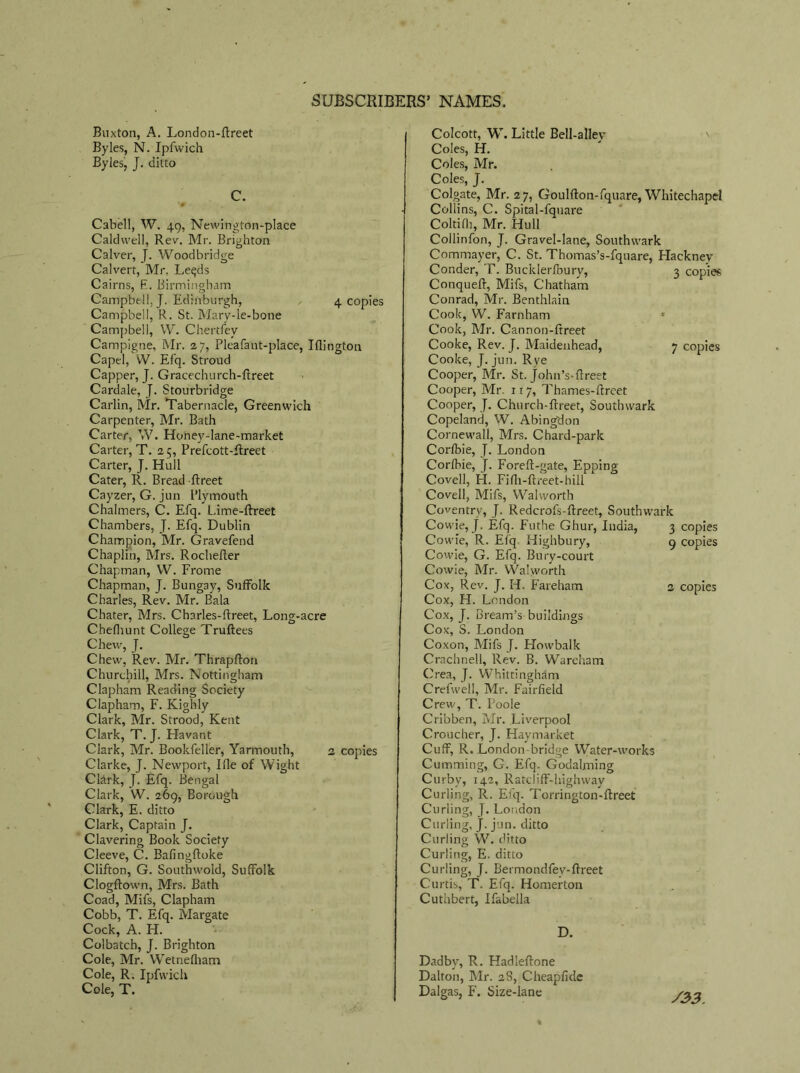 Buxton, A. London-flreet Byles, N. Ipfwich Byles, J. ditto C. Cabell, W. 49, Newington-place Caldwell, Rev. Mr. Brighton Calver, J. Woodbridge Calvert, Mr, Le^ds Cairns, R. Birmingham Campbell, J. Edinburgh, 4 copies Campbell, R. St. Mary-le-bone Campbell, W. Chertfey Campigne, Mr. 27, Pleafant-place, Iflington Capel, W. Efq. Stroud Capper, J. Gracechurch-ftreet Cardale, J. Stourbridge Carlin, Mr. Tabernacle, Greenwich Carpenter, Mr. Bath Carter, W. Honey-lane-market Carter, T. 25, Prefcott-flreet Carter, J. Hull Cater, R. Bread -ftreet Cayzer, G. jun Plymouth Chalmers, C. Efq. Lime-ftreet Chambers, J. Efq. Dublin Champion, Mr. Gravefend Chaplin, Mrs. Rochefter Chapman, VV. Frome Chapman, J. Bungay, Suffolk Charles, Rev. Mr. Bala Chater, Mrs. Charles-ftreet. Long-acre Chefhunt College Truftees Chew, J. Chew, Rev. Mr. Thrapfton Churchill, Mrs. Nottingham Clapham Reading Society Clapham, F. Kighly Clark, Mr. Strood, Kent Clark, T. J. Flavant Clark, Mr. Bookfeller, Yarmouth, 2 copies Clarke, J. Newport, Hie of Wight Clark, J. Efq. Bengal Clark, W. 269, Borough Clark, E. ditto Clark, Captain J. Clavering Book Society Cleeve, C. Bafingftoke Clifton, G. Southwold, Suffolk Clogftown, Mrs. Bath Coad, Mifs, Clapham Cobb, T. Efq. Margate Cock, A. H. Colbatch, J. Brighton Cole, Mr. Wretnefham Cole, R. Ipfwich Cole, T. Colcott, W. Little Bell-alley Coles, H. Coles, Mr. Coles, J. Colgate, Mr. 27, Goulfton-fquare, Whitechapel Collins, C. Spital-fquare Coltifli, Mr. Hull Collinfon, J. Gravel-lane, Southwark Commayer, C. St. Thomas’s-fquare, Flackney Conder, T. Bucklerfbury, 3 copies Conqueft, Mifs, Chatham Conrad, Mr. Benthlain Cook, W. Farnham * Cook, Mr. Cannon-ftreet Cooke, Rev. J. Maidenhead, 7 copies Cooke, J. jun. Rye Cooper, Mr. St. John's-ftreet Cooper, Mr. 117, Thames-ftreet Cooper, J. Church-ftreet, Southwark Copeland, W. Abingdon Cornewall, Mrs. Chard-park Corfbie, J. London Corfbie, J. Forefl-gate, Epping Covell, H. Fiflr-ftreet-hill Coveil, Mifs, Walworth Coventry, J. Redcrofs-flreet, Southwark Cowie, J. Efq. Futhe Ghur, India, 3 copies Cowie, R. Efq. Highbury, 9 copies Cowie, G. Efq. Bury-court Cowie, Mr. Walworth Cox, Rev. J. H. Fareham 2 copies Cox, H. London Cox, J. Bream’s buildings Cox, S. London Coxon, Mifs J. Howbalk Crachnell, Rev. B. Wareham Crea, J. Whittingham Crefwell, Mr. Fairfield Crew, T. Poole Cribben, Mr. Liverpool Croucher, J. Haymarket Cuff, R. London bridge Water-works Cumming, G. Efq. Godaiming Curby, 142, Ratcliff-highway Curling, R. Efq. Torrington-ffreet Curling, J. London Curling, j. jun. ditto Curling W. ditto Curling, E. ditto Curling, J. Bermondfev-ftreet Curtis, T. Efq. Homerton Cuthbert, Ifabella D. Dadby, R. Hadleftone Dalton, Mr. 2S, Cheapfide Dalgas, F. Size-lane /2>3.