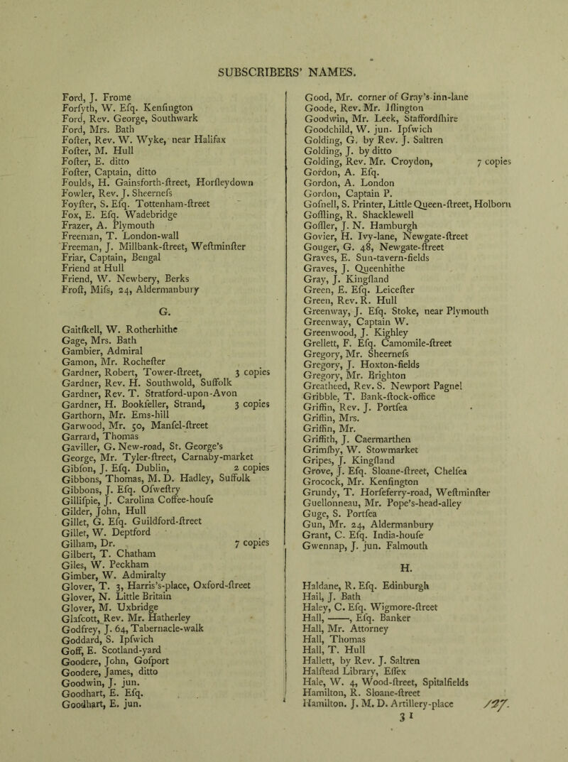 Ford, J. Frome Forfyth, W. Efq. Kenfington Ford, Rev. George, Southwark Ford, Mrs. Bath Fofter, Rev. W. Wyke, near Halifax Fofter, M. Hull Fofter, E. ditto Fofter, Captain, ditto P'oulds, H. Gainsforth-ftreet, Horfleydown Fowler, Rev. J. Sheernefs Foyfter, S. Efq. Tottenham-ftreet Fox, E. Efq. Wadebridge Frazer, A. Plymouth Freeman, T. London-wall Freeman, J. Millbank-ftreet, Weftminfter Friar, Captain, Bengal Friend at Hull Friend, W. Newbery, Berks Froft, Mifs, 24, Aldermanbury G. Gaitfkell, W. Rotherhithe Gage, Mrs. Bath Gambier, Admiral Gamon, Mr. Rochefter Gardner, Robert, Tower-ftreet, 3 copies Gardner, Rev. H. Southwold, Suffolk Gardner, Rev. T. Stratford-upon-Avon Gardner, H. Bookleller, Strand, 3 copies Garthorn, Mr. Ems-hill Garwood, Mr. 50, Manfel-ftreet Garrard, Thomas Gaviller, G. New-road, St. George’s George, Mr. Tyler-ftreet, Carnaby-market Gibfon, J. Efq. Dublin, 2 copies Gibbons, Thomas, M. D. Hadley, Suffolk Gibbons, J. Efq. Ofweftry Gillifpie, J. Carolina Coff'ee-houfe Gilder, John, Hull Gillet, G. Efq. Guildford-ftreet Gillet, W. Deptford Gilliam, Dr. 7 copies Gilbert, T. Chatham Giles, W. Peckham Gimber, W. Admiralty Glover, T. 3, Harris’s-place, Oxford-ftreet Glover, N. Little Britain Glover, M. Uxbridge Glafcott, Rev. Mr. Hatherley Godfrey, J. 64, Tabernacle-walk Goddard, S. Ipfwich Goff, E. Scotland-yard Goodere, John, Gofport Goodere, James, ditto Goodwin, J. jun. Goodhart, £. Efq. Goodhart, E. jun. Good, Mr. corner of Grny’s inn-lane Goode, Rev. Mr. Jflington Goodwin, Mr. Leek, Staffordfhirs Goodchild, W. jun. Ipfwich Golding, G. by Rev. J. Saltren Golding, J. by ditto Golding, Rev. Mr. Croydon, 7 copies Gordon, A. Efq. Gordon, A. London Gordon, Captain P. Gofnell, S. Printer, Little Queen-ftreet, Holborn Goftling, R. Shacklewell Goffler, J. N. Hamburgh Govier, H. Ivy-lane, Newgate-ftreet Gouger, G. 48, Newgate-ftreet Graves, E. Sun-tavern-fields Graves, J. Queenhithe Gray, J. Kingftand Green, E. Efq. Leicefter Green, Rev. R. Hull Greenway, J. Efq. Stoke, near Plymouth Greenway, Captain W. Greenwood, J. Kighley Grellett, F. Efq. Camomile-ftreet Gregory, Mr. Sheernefs Gregory, J. Hoxton-fields Gregory, Mr. Brighton Greatheed, Rev. S. Newport Pagne! Gribble. T. Bank-ftock-office Griffin, Rev. J. Portfea Griffin, Mrs. Griffin, Mr. Griffith, J. Caermarthen Grimfhy, W. Stowmarket Gripes, J. Kingftand Grove, J. Efq. Sloane-ftreet, Chelfea Grocock, Mr. Kenfington Grundy, T. Horfeferry-road, Weftminfter Guellonneau, Mr. Pope’s-head-alley Guge, S. Portfea Gun, Mr. 24, Aldermanbury Grant, C. Efq. India-houfe Gwennap, J. jun. Falmouth H. Haldane, R. Efq. Edinburgh Hail, J. Bath Haley, C. Efq. Wigmore-ftreet Hall, , Efq. Banker Hall, Mr. Attorney Hall, Thomas Hall, T. Hull Hallett, by Rev. J. Saltren Halftead Library, Effex Hale, W. 4, Wood-ftreet, Spitalfields Hamilton, R. Sloane-ftreet Hamilton. J. M. D. Artillery-place 3 1