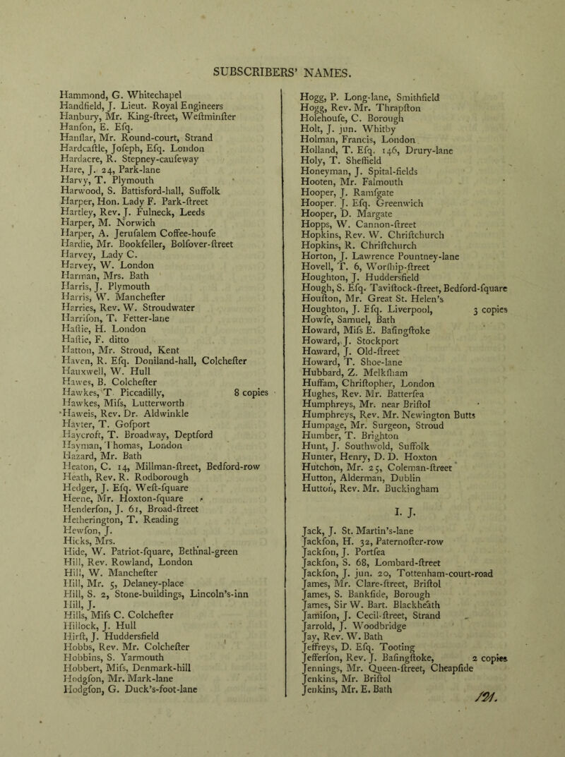 Hammond, G. Whitechapel Handheld, J. Lieut. Royal Engineers Hanbury, Mr. King-ftreet, Weftminfter Hanfon, E. Efq. Hanflar, Mr. Round-court, Strand Hardcaftle, Jofeph, Efq. London Hardacre, R. Stepney-caufeway Hare, J. 24, Park-lane Harvy, T. Plymouth Harwood, S. Battisford-hall, Suffolk Harper, Hon. Lady F. Park-ftreet Hartley, Rev. J. Fulneck, Leeds Harper, M. Norwich Harper, A. Jerufalem Coffee-houfe Hardie, Mr. Bookfeller, Bolfover-ftreet Ilarvey, Lady C. Harvey, W. London Harman, Mrs. Bath Harris, J. Plymouth Harris, W. Manchefter Harries, Rev. W. Stroudvvater Harrifon, T. Fetter-lane Haflie, H. London Haflie, F. ditto Hatton, Mr. Stroud, Kent Haven, R. Efq. Doniland-hall, Colchefler Hauxwell, W. Hull Hawes, B. Colchefler Hawkes, T Piccadilly, 8 copies Hawkes, Mifs, Lutterworth •Haweis, Rev. Dr. Aldwinkle Playter, T. Gofport Haycroft, T. Broadway, Deptford Hay man, 1 homas, London Hazard, Mr. Bath Heaton, C. 14, Millman-flreet, Bedford-row Heath, Rev. R. Rodborough Hedger, J. Efq. Wefl-fquare Fleene, Mr. Hoxton-fquare i> Henderfon, J. 61, Broad-flreet Hetherington, T. Reading Hewfon, J. Hicks, Mrs. Hide, W. Patriot-fquare, Beth'nal-green Hill, Rev. Rowland, London Hill, W. Manchefter Hill, Mr. 5, Delaney-place Hill, S. 2, Stone-buildings, Lincoln’s-inn Hill, J. Hills, Mifs C. Colchefler Hillock, J. Hull Hirft, J. Huddersfield Hobbs, Rev. Mr. Colchefler Hobbins, S. Yarmouth Plobbert, Mifs, Denmark-hill Hodgfon, Mr. Mark-lane Hodgfon, G. Duck’s-foot-lane Hogg, P. Long-lane, Smit-hfield Hogg, Rev. Mr. Thrapfton Holehoufe, C. Borough Holt, J. jun. Whitby Holman, Francis, London Holland, T. Efq. 146, Drury-lane Holy, T. Sheffield Honeyman, J. Spital-fields Hooten, Mr. Falmouth Hooper, J. Ramfgate Hooper. J. Efq. Greenwich Hooper, D. Margate Hopps, W. Cannon-ftreet Hopkins, Rev. W. Chriftchurch Hopkins, R. Chriftchurch Horton, J. Lawrence Pountney-lane Hovell, T. 6, Worfbip-ftreet Houghton, J. Huddersfield Hough, S. Efq. Taviftock-ftreet, Bedford-fquare Houfton, Mr. Great St. Helen’s Houghton, J. Efq. Liverpool, 3 copies Howfe, Samuel, Bath Howard, Mifs E. Bafingftoke Howard, J. Stockport Howard, J. Old-ftreet Howard, T. Shoe-lane Hubbard, Z. Melkfham Huffam, Chriftopher, London Hughes, Rev. Mr. Batterfea Humphreys, Mr. near Briftol Humphreys, Rev. Mr. Newington Butts Humpage, Mr. Surgeon, Stroud Humber, T. Brighton Hunt, J. Southwold, Suffolk Hunter, Henry, D. D. Hoxton Hutchon, Mr. 25, Coleman-ftreet Hutton, Alderman, Dublin Hutton, Rev. Mr. Buckingham I- J- Jack, J. St. Martin’s-lane Jackfon, H. 32, Paternofter-row Jackfon, J. Portfea Jackfon, S. 68, Lombard-ftreet Jackfon, J. jun. 20, Tottenham-court-road James, Mr. Clare-ftreet, Briftol James, S. Bankfide, Borough James, Sir W. Bart. Blackheath Jamifon, J. Cecil-ftreet, Strand Jarrold, J. Woodbridge Jay, Rev. W. Bath Jeffreys, D. Efq. Tooting Jefferfon, Rev. J. Bafingftoke, 2 copies Jennings, Mr. Queen-ftreet, Cheapfide Jenkins, Mr. Briftol Jenkins, Mr. E. Bath .