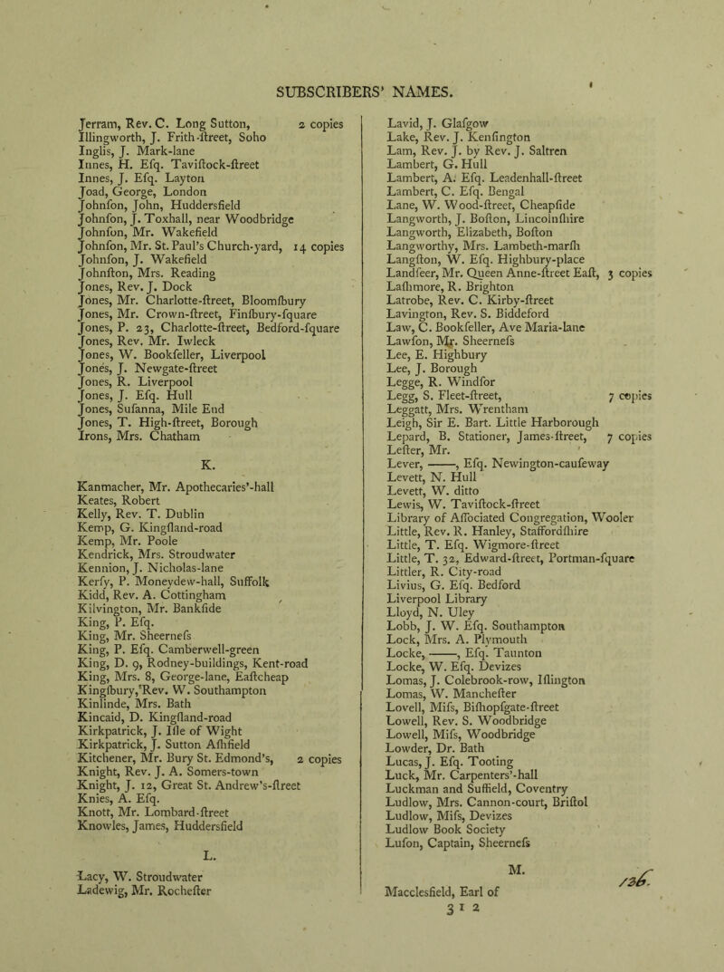 Jerram, Rev. C. Long Sutton, 2 copies Illingworth, J. Frith -ftreet, Soho Inglis, J. Mark-lane Innes, H. Efq. Taviftock-ftreet Innes, J. Efq. Layton Joad, George, London Johnfon, John, Huddersfield Johnfon, J. Toxhall, near Woodbridge Johnfon, Mr. Wakefield Johnfon, Mr. St. Paul’s Church-yard, 14 copies Johnfon, J. Wakefield Johnfton, Mrs. Reading Jones, Rev. J. Dock Jones, Mr. Charlotte-ftreet, Bloomfbury Jones, Mr. Crown-ftreet, Finlbury-fquare Jones, P. 23, Charlotte-ftreet, Bedford-fquare Jones, Rev, Mr. Iwleck Jones, W. Bookfeller, Liverpool Jones, J. Newgate-ftreet Jones, R. Liverpool Jones, J. Efq. Hull Jones, Sufanna, Mile End Jones, T. High-ftreet, Borough Irons, Mrs. Chatham K. Kanmacher, Mr. Apothecaries’-hall Keates, Robert Kelly, Rev. T. Dublin Kemp, G. Kingfland-road Kemp, Mr. Poole Kendrick, Mrs. Stroudwater Kennion, J. Nicholas-lane Kerfy, P. Moneydew-hall, Suffolk Kidd, Rev. A. Cottingham Kilvington, Mr. Bankfide King, P. Efq. King, Mr. Sheernefs King, P. Efq. Camberwell-green King, D. 9, Rodney-buildings, Kent-road King, Mrs. 8, George-lane, Eaftcheap KingfburyJRev. W. Southampton Kinlinde, Mrs. Bath Kincaid, D. Kingfland-road Kirkpatrick, J. Iile of Wight Kirkpatrick, J. Sutton Athfield Kitchener, Mr. Bury St. Edmond’s, 2 copies Knight, Rev. J. A. Somers-town Knight, J. 12, Great St. Andrew’s-fireet Knies, A. Efq. Knott, Mr. Lombard-ftreet Knowles, James, Huddersfield L. -Lacy, W. Stroudwater Ladewig, Mr. Rochefter Lavid, J. Glafgow Lake, Rev. J. Kenfington Lam, Rev. J. by Rev. J. Saltren Lambert, G. Hull Lambert, A. Efq. Leadenhall-ftreet Lambert, C. Efq. Bengal Lane, W. Wood-ftreet, Cheapfide Langwortb, J. Bofton, Lincoln (hire Langworth, Elizabeth, Bofton Langworthy, Mrs. Lambeth-marfli Langfton, W. Efq. Highbury-place Landfeer, Mr. Queen Anne-ftreet Eaft, Laflimore, R. Brighton Latrobe, Rev. C. Kirby-ftreet Lavington, Rev. S. Biddeford Law, C. Bookfeller, Ave Maria-lane Lawfon, My. Sheernefs Lee, E. Highbury Lee, J. Borough Legge, R. Windfor Legg, S. Fleet-ftreet, Leggatt, Mrs. Wrentham Leigh, Sir E. Bart. Little Harborough Lepard, B. Stationer, James-ftreet, Letter, Mr. Lever, , Efq. Newington-caufeway Levett, N. Hull Levett, W. ditto Lewis, W. Taviftock-ftreet Library of Affociated Congregation, Wooler Little, Rev. R. Hanley, Staffordfliire Little, T. Efq. Wigmore-ftreet Little, T. 32, Edward-ftreet, Portman-fquare Littler, R. City-road Livius, G. Efq. Bedford Liverpool Library Lloyd, N. Uley Lobb, J. W. Efq. Southampton Lock, Mrs. A. Plymouth Locke, , Efq. Taunton Locke, W. Efq. Devizes Lomas, J. Colebrook-row, Iflington Lomas, W. Manchefter Lovell, Mifs, Bithopfgate-ftreet Lowell, Rev. S. Woodbridge Lowell, Mifs, Woodbridge Lowder, Dr. Bath Lucas, J. Efq. Tooting Luck, Mr. Carpenters’-hall Luckman and Suffield, Coventry Ludlow, Mrs. Cannon-court, Briftol Ludlow, Mifs, Devizes Ludlow Book Society Lufon, Captain, Sheernefs Macclesfield, Earl of 3 1 2 3 copies 7 copies 7 copies