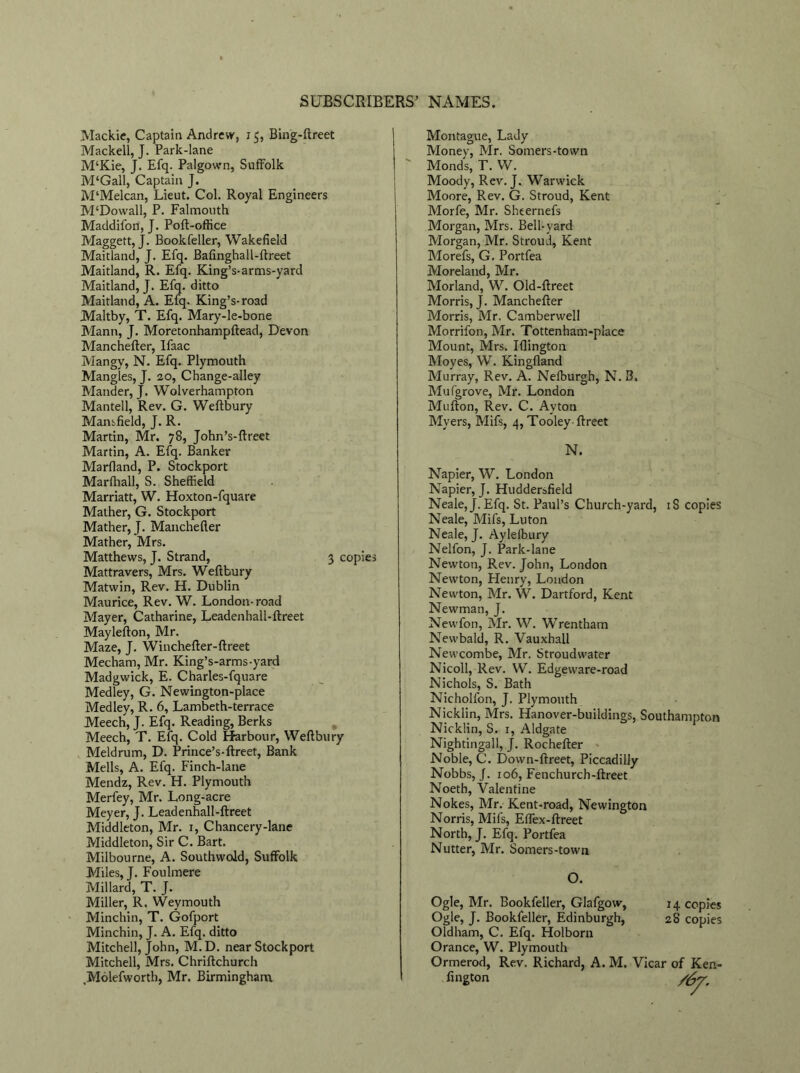 Mackie, Captain Andrew, 15, Bing-ftreet Mackell, J. Park-lane M‘Kie, J. Efq. Palgown, Suffolk M‘Gall, Captain J. M‘Melcan, Lieut. Col. Royal Engineers M‘Dowall, P. Falmouth Maddifon, J. Poft-oftice Maggett, J. Book feller, Wakefield Maitland, J. Efq. Bafinghall-ftreet Maitland, R. Efq. King’s-arms-yard Maitland, J. Efq. ditto Maitland, A. Efq. King’s-road Maltby, T. Efq. Mary-le-bone Mann, J. Moretonhampftead, Devon Manchefter, Ifaac Mangy, N. Efq. Plymouth Mangles, J. 20, Change-alley Matider, J. Wolverhampton Mantell, Rev. G. Weftbury Mansfield, J. R. Martin, Mr. 78, John’s-ftreet Martin, A. Efq. Banker Marfland, P. Stockport Marfhall, S. Sheffield Marriatt, W. Hoxton-fquare Mather, G. Stockport Mather, J. Manchefler Mather, Mrs. Matthews, J. Strand, 3 copies Mattravers, Mrs. Weftbury Matwin, Rev. H. Dublin Maurice, Rev. W. London-road Mayer, Catharine, Leadenhall-ftreet Maylefton, Mr. Maze, J. Winchefter-ftreet Mecham, Mr. King’s-arms-yard Madgwick, E. Charles-fquare Medley, G. Newington-place Medley, R. 6, Lambeth-terrace Meech, J. Efq. Reading, Berks Meech, T. Efq. Cold Harbour, Weftbury Meldrum, D. Prince’s-ftreet, Bank Mells, A. Efq. Finch-lane Mendz, Rev. H. Plymouth Merfey, Mr. Long-acre Meyer, J. Leadenhall-ftreet Middleton, Mr. 1, Chancery-lane Middleton, Sir C. Bart. Milbourne, A. Southwold, Suffolk Miles, J. Foulmere Millard, T. J. Miller, R. Weymouth Minchin, T. Gofport Minchin, J. A. Efq. ditto Mitchell, John, M.D. near Stockport Mitchell, Mrs. Chriftchurch .Molefworth, Mr. Birmingham Montague, Lady Money, Mr. Somers-town Monds, T. W. Moody, Rev. J. Warwick Moore, Rev. G. Stroud, Kent Morfe, Mr. Sheernefs Morgan, Mrs. Bell-yard Morgan, Mr. Stroud, Kent Morefs, G. Portfea Moreland, Mr. Morland, W. Oid-ftreet Morris, J. Manchefter Morris, Mr, Camberwell Morrifon, Mr. Tottenham-place Mount, Mrs. Iflington Moyes, W. Kingfland Murray, Rev. A. Nelburgh, N. B. Mufgrove, Mr. London Mufton, Rev. C. Avton Myers, Mifs, 4, Tooley-ftreet N. Napier, W. London Napier, J. Huddersfield Neale,J. Efq. St. Paul’s Church-yard, iS copies Neale, Mifs, Luton Neale, J. Ayleibury Nelfon, J. Park-lane Newton, Rev. John, London Newton, Henry, London Newton, Mr. W. Dartford, Kent Newman, J. Newfon, Mr. W. Wrentham Newbald, R. Vauxhall Newcombe, Mr. Stroud water Nicoll, Rev. W. Edgeware-road Nichols, S. Bath Nicholfon, J. Plymouth Nicklin, Mrs. Hanover-buildings, Southampton Nicklin, S. 1, Aldgate Nightingall, J. Rochefter Noble, C. Down-ftreet, Piccadilly Nobbs, J. 106, Fenchurch-ftreet Noeth, Valentine Nokes, Mr. Kent-road, Newington Norris, Mifs, Effex-ftreet North, J. Efq. Portfea Nutter, Mr. Somers-town O. Ogle, Mr. Bookfeller, Glafgow, 14 copies Ogle, J. Bookfeller, Edinburgh, 28 copies Oldham, C. Efq. Holborn Orance, W. Plymouth Ormerod, Rev. Richard, A. M. Vicar of Ken-