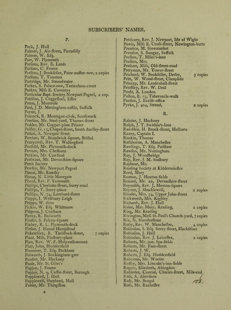 P. Pack, J. Hull Palmer, J. Air-ftreet, Piccadilly Palmer, W. Efq. Parr, W. Plymouth Parfons, Rev. E. Leeds Parfons, C. Frome Parfons, J. Bookfeller, Pater-nofter-row, 2 copies Parfons, T. Taunton Partridge, Mr. Stroudwater Parkes, S. Palace-row, Tottenham-court Parker, Mifs E. Coventry Particular Bapt. Society Newport Pagnel, 2 cop. Pattifon, J. Ccggefhall, Effex Paton, J. Montrofe Paul, J. D. Mettingham-caftle, Suffolk Payne, J. Peacock, R. Montague-clofe, Southwark Pearfon, Mr. Steel-yard, Thames-ftreet Pedder, Mr. Copper-plate Printer Peifley,G. 13,Chapel-ftreet, South Audley-ftreet Pellatt, A. Newgate ftreet Pember, W. Brunfwick-fquare, Briftol Pentycrofs, Rev. T. Wallingford Penfold, Mr. Plymouth-dock Perram, Mrs. Chefhunt Perkins, Mr. Cawfand Perfwant, Mr. Devonfhire-fquare Perth Society Pewfey, Mr. Newport Pagnel Phene, Mr. Ram fay Phene, N. Little Moorgate Phene, Rev. P. Yarmouth Phillips, Charlotte-ftreet, Surry-road Phillips, T. Surry-place Phillips, N. 74, Lombard-ftreet Phipps, I. Weftbury Leigh Phipps, W. ditto Pickin, W. Efq. Whitmore Pidgeon, J. Corfham Piercy, R. Bedworth Pinder, S. Falcon-fquare Pinhey, R. L. Plymouth-dock Pirfon, J. Hemel Hempftead Pitkeathley, R. Taviftock-ftreet, 7 copies Plant, Mils, Finfbury-place Platt, Rev. W. F. Holywell-mount Platt, John, Huddersfield Plummer, T. Efq. Peckham Polworth, J. Buckingham-gate Ponfett, Mr. Hackney Poole, Mr. St. Giles’s Popjoy, J. Frome Popjoy, N. 9, Caftie-ftreet, Borough Popplewell, J. Hull Popplewell, Shepherd, Hull Porter, Mr. Thrapfton Potticary, Rev. J. Newport, Ifle of Wight Powis, Mifs E. Crofs-ftreet, Newington-butts Prentice, M. Stowmarket Prentice, S. Bungay, Suffolk Prefton, T. Miles’s-lane Prefton, Mrs. Prefcott, Mifs, Old-ftreet-road Pretyman, Mr. Tower-ftreet Prichard, W. Bookfeller, Derby, 3 copies Pritt, W. Wood-ftreet, Cheapfide Princep, Mr. Leadenhall-ftreet Prieftley, Rev. W. Deal Profit, A. London Pullen, E. 15, Tabernacle-walk Purdue, J. Excife-office Pyrke,J. 404, Strand, a copies R. Rainier, J. Hackney Ralph, J. T. Swithin’s-lane Ramfden, H. Brook-ftreet, Holborn Raney, Captain I. Rankin, Thomas Rathburne, A. Manchefter Rawlings, T. Efq. Padftow Rawfon, Mr. Nottingham Ray, J. Wcodbridge Ray, Rev. J. M. Sudbury Raybout, Mr. Reading Society at Kidderminfter Reed, Mary Renton, J. Hoxton-fields Renard, Mr. 22, Devonfhire-ftreet Reynolds, Rev. J. Hoxton-fquare Reyner, J. Shacklewell, 2 copies Rhodes, Mrs. 54, Upper John-ftreet Rickworth, Mrs. Kighley Richards, Rev. J. Hull Rider, Mrs. Mary, Reading, 2 copies Ring, Mr. Reading Rivington,Meff. St. Paul’s Church-yard, 7 copies Rix, N. Blunderftone Roby, Rev. W. Manchefler, 4 copies Robinfon, S. Efq. Surry-ftreet, Blackfriars Robinfon, J. Hull Robinfon, Rev. J. Leicefter, 2 copies Roberts, Mr. jun. Spa-fields Roberts, Mr. Fore-ftreet Roberts, J. W. Roberts, J. Efq. Huddersfield Roberton, Mr. Wooler Roffey, Mrs. Lincoln’s-inn-fields Rogers, Elizabeth, Abingdon Rohleder, Conrad, Charles-ftreet, Mile-end Rofs, A. Aberdeen / Rofs, Mr. Bengal /2Z. Rofs, Mr. Rochefter. 2