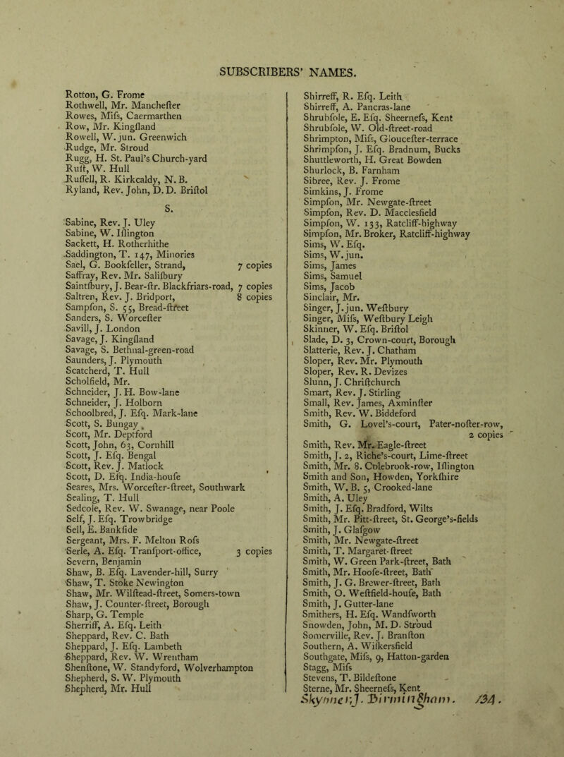 Rotton, G. Frome Rothwell, Mr. Manchefter Rowes, Mifs, Caermarthen Row, Mr. Kingfland Rowell, W.jun. Greenwich Rudge, Mr. Stroud Rugg, H. St. Paul’s Church-yard Ruft, W. Hull JRufFell, R. Kirkcaldy, N. B. Ryland, Rev. John, D.D. Briltol S. Sabine, Rev. J. Uley Sabine, W. Islington Sackett, H. Rotherhithe .Saddington, T. 147, Minories Sael, G. Bookfeller, Strand, 7 copies Saffray, Rev. Mr. Salilbury Saintfbury, J. Bear-ftr. Blackfriars-road, 7 copies Saltren, Rev. J. B rid port, 8 copies Sampfon, S. 55, Bread-ftfeet Sanders, S. Worcefter Savill, J. London Savage, J. Kingfland Savage, S. Bethnal-green-road Saunders, J. Plymouth Scatcherd, T. Hull Scholfield, Mr. Schneider, J. H. Bow-lane Schneider, J. Holborn Schoolbred, J. Efq. Mark-lane Scott, S. Bungay Scott, Mr. Deptford Scott, John, 63, Cornhill Scott, J. Efq. Bengal Scott, Rev. J. Matlock Scott, D. Efq. India-houfe Seares, Mrs. Worcefter-ftreet, Southwark Sealing, T. Hull Sedcole, Rev. W. Swanage, near Poole Self, J. Efq. Trowbridge Sell, E. Bankfide Sergeant, Mrs. F. Melton Rofs Serle, A. Efq. Tranfport-office, 3 copies Severn, Benjamin Shaw, B. Efq. Lavender-hill, Surry 'Shaw, T. Stoke Newington Shaw, Mr. Wilftead-ftreet, Somers-town Shaw, J. Counter-ftreet, Borough Sharp, G. Temple SherrifF, A. Efq. Leith Sheppard, Rev. C. Bath Sheppard, J. Efq. Lambeth Sheppard, Rev. W. Wrentham Shenftone, W. Standyford, Wolverhampton Shepherd, S. W. Plymouth Shepherd, Mr. Hull Shirreff, R. Efq. Leith Shirreff, A. Pancras-lane Shrubfole, E. Efq. Sheernefs, Kent Shrubfole, W. Old-ftreet-road Shrimpton, Mifs, Gloucefter-terrace Shrimpfon, J. Efq. Bradnum, Bucks Shuttleworth, H. Great Bowden Shurlock, B. Farnham Sibree, Rev. J. Frome Simkins,J. Frome Simpfon, Mr. Newgate-ftreet Simpfon, Rev. D. Macclesfield Simpfon, W. 133, Ratcliff-bighway Simpfon, Mr. Broker, RatclifF-highway Sims, W. Efq. Sims, W.jun. Sims, James Sims, Samuel Sims, Jacob Sinclair, Mr. Singer, J. jun. Weftbury Singer, Mifs, Weftbury Leigh Skinner, W. Efq. Briftol Slade, D. 3, Crown-court, Borough Slatterie, Rev. J. Chatham Sloper, Rev. Mr. Plymouth Sloper, Rev. R. Devizes Slunn, J. Chriftchurch Smart, Rev. J. Stirling Small, Rev. James, Axminfter Smith, Rev. W. Biddeford Smith, G. Lovel’s-court, Pater-nofter-row, 2 copies Smith, Rev. Mr. Eagle-ftreet Smith, J. 2, Riche’s-court, Lime-ftreet Smith, Mr. 8. Colebrook-row, Iflington Smith and Son, Howden, Yorkfhire Smith, W. B. 5, Crooked-lane Smith, A. Uley Smith, J. Efq. Bradford, Wilts Smith, Mr. Pitt-ftreet, St. George’s-fields Smith, J. Glafgow Smith, Mr. Newgate-ftreet Smith, T. Margaret- ftreet Smith, W. Green Park-ftreef, Bath Smith, Mr. Hoofe-ftreet, Bath' Smith, J. G. Brewer-ftreet, Bath Smith, O. Weftfield-houfe, Bath Smith, J. Gutter-lane Smithers, H. Efq. Wandfworth Snowden, John, M. D. Stroud Somerville, Rev. J. Branfton Southern, A. Wifkersfield Southgate, Mifs, 9, Hatton-garden Stagg, Mifs Stevens, T. Bildeftone Sterne, Mr. Sheernefs, Kent &kynnci’,J- 3irminShnm. /3A -