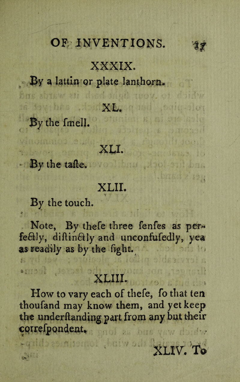 XXXIX. By a lattln Qr plate lanthora. XL. By the fmell. XLI. • By the tafte. XLII. By the touch. Note, By thefe three fenfes as per- fe6ily, dillinftly and unconfufedly, yea as readily as by the fight. XLIIL How to vary each of thefe, fo that ten thoufand may know them, and yet keep th« underftanding part from any but their cprrefpondeat% XLIV. To