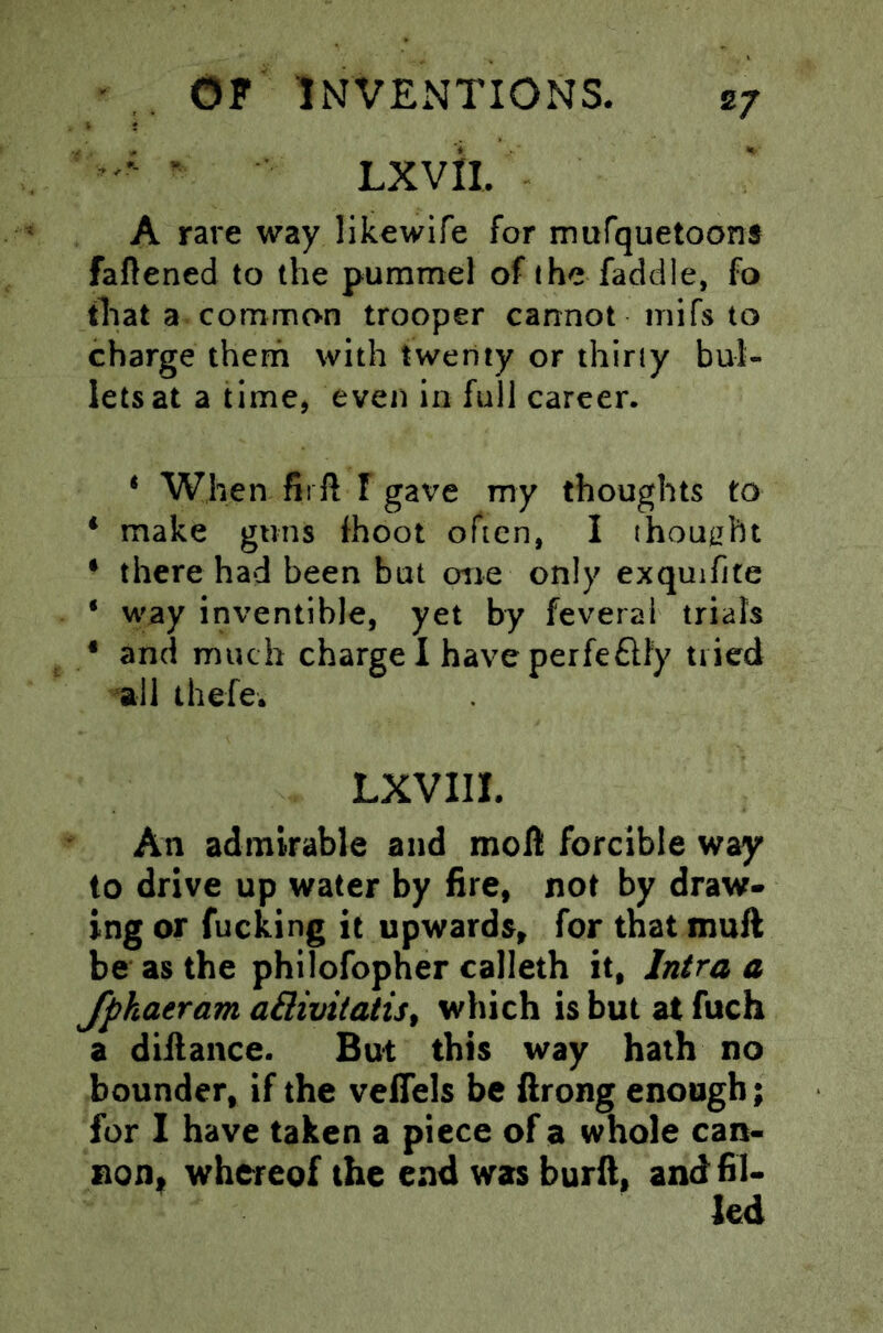 ' LXVil. A rare way likewife for murquetoons faftened to the pummel of the faddle, fo that a common trooper cannot inifs to charge therh with twenty or thirty bul- lets at a time, even in full career. * When fii ft r gave my thoughts to * make guns fhoot often, I thought * there had been but oiie only exquifite • way inventible, yet by feverai trials • and much charge I have perfeftfy tried all thefe. LXVIII. An admirable and moft forcible way to drive up water by fire, not by draw- ing or fucking it upwards, for tnat muft be as the philofopher calleth it, Intra a Jpkaeram aBivitatis^ which is but at fuch a diftance. But this way hath no bounder, if the veffels be llrong enough; for I have taken a piece of a whole can- non, whereof the end was burll, and fil- led
