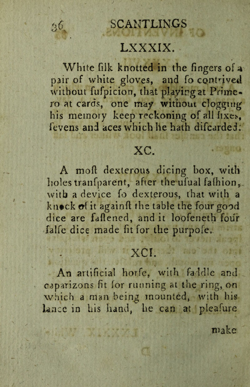 LXXXIX. White fiik knotted in the fingers of;^ pair of white gloves, and fo CQnt^^ived without fufpicion, that playing at Prime- ro at cards, one maf without clogging his memory keep reckoning of all ^lxe^, fcvens and aces which he hath difcarded; XC. A mofl dexterous dicing box, with lioles tranfparent, after the ufual fafhion,. with a device fo dexterous, that with a kntek e^f it againft the table the four good dice are faflened, and it loofeneth four falfe dice made fit for the purpofe. XCI. An artificial horfe, with faldle and caparizons fit (or running at the ring, on which a man being mounted, with his knee in bis hand, lie can at pleafure make