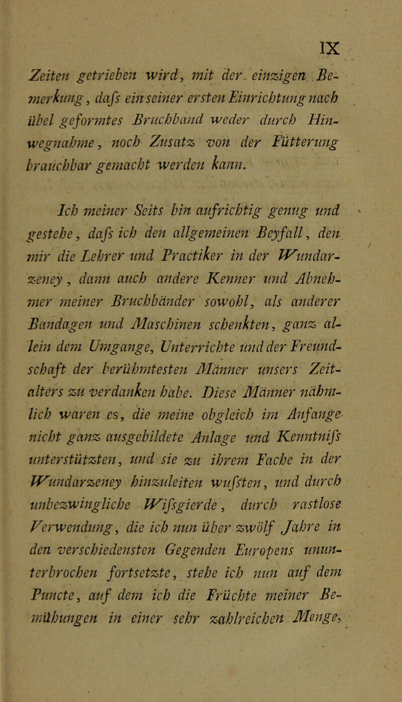 Zeiten getrieben wird, mit der. einzigen Be- merkung, dafs einsemer ersten Einrichtung nach übel geformtes Bruchband weder durch Hin- wegnahme, noch Zusatz von der Butterung brauchbar gemacht werden kann. ■ Ich meiner Seits bin aufrichtig genug und gestehe, dafs ich den allgemeinen Beyfall, den mir die Lehrer und Practiker in der IHtmdar- zeney, dann auch andere Kenner tmd Abneh- mer meiner Bruchbänder sowohl, als anderer Bandagen und Maschinen schenkten, ganz al- lem dem Umgänge, Unterrichte und der Freund- schaft der berühmtesten Männer unsers Zeit- alters zu verdanken habe. Diese Männer nähm- lich waren es, die meine obgleich im Aitfange nicht ganz ausgebildete Anlage und Kenntnifs unterstützten, und sie zu ihrem Fache in der IVundarzeney hinzuleiten wußten, und durch unbezwingliche Wifsgierde, durch rastlose Ferwendiing, die ich nun über zwölf Jahre in den verschiedensten Gegenden Europens umm- terbrochen fortsetzte, stehe ich mm auf dem Puncte, auf dem ich die Früchte meiner Be- mühungen in einer sehr zahlreichen Menge,