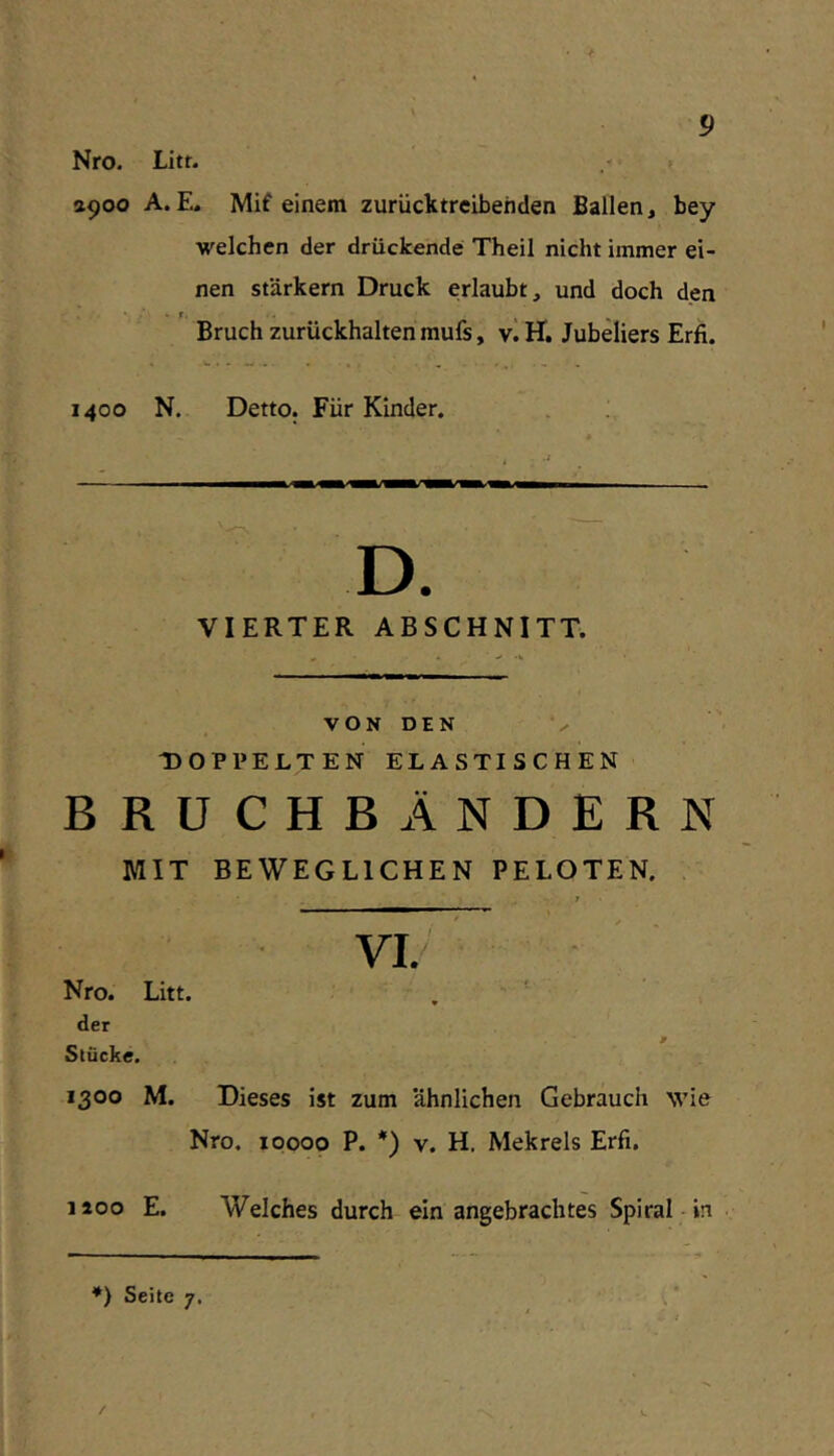 »900 A. E, Mif einem zurücktreibenden Ballen, bey welchen der drückende Theil nicht immer ei- nen starkem Druck erlaubt, und doch den •■f % - Bruch zurückhalten mufs, v.H. Jubeliers Erfi. 1400 N. Detto. Für Kinder. D. VIERTER ABSCHNITT. VON DEN DOPPELTEN ELASTISCHEN BRUCHBÄNDERN MIT BEWEGLICHEN PELOTEN. Nro. Litt. , ' der Stücke. 1300 M. Dieses ist zum ähnlichen Gebrauch wie Nro. ipooo P. *) V. H, Mekrels Erfi. 1200 E. Welches durch ein angebrachtes Spiral-in