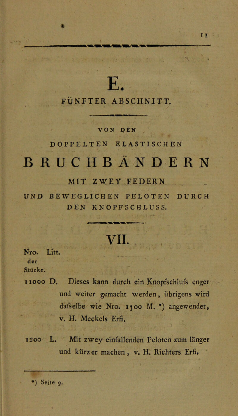 Tl \ E. FÜNFTER ABSCHNITT. VON DEN , DOPPELTEN ELASTISCHEN BRUCHBÄNDERN MIT ZWEY FEDERN UND BEWEGLICHEN PELOTEN DURCH DEN KNOPFSCHLUSS. Nro. Litt. der Stücke. iiooo D. Dieses kann durch ein Knopfschlufs enger und weiter gemacht werden, übrigens wird däfselbe wie Nro. 1300 M. *) angewendet, V. H. Meckels Erfi. 1200 L. Mit zwey einfallenden Peloten zum länger und kürz er machen, v, H. Richters Erfi. VII.