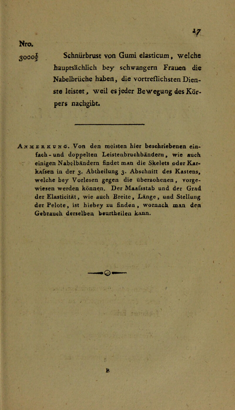 Nro. 3000I Schnürbrust von Gumi elasticum, welche hauptsächlich bey schwängern Frauen die Nabelbrüche haben, die vortreflichsten Dien- ste leistet, weil es jeder Bewegung des Kör- pers nachgibt. f u 4! w v* 4. A:4M£kkvmg. Von den meisten hier beschriebenen ein- fach - und doppelten Leistenbruchbändeni, wie auch r einigen Nabc-lbändern findet man die Skelets oderKar- kafsen in der 3. Abtheilung 3. Abschnitt des Kastens, welche bey Vorlesen gegen die überzohenen, vorge- wiesen werden können. Der Maafsstab und der Grad der Elasticitat, wie auch Breite, Länge, und Stellung der Pelote, ist hiebey zu finden, wornach man den Gebrauch derselben bcuitheilen kann. B