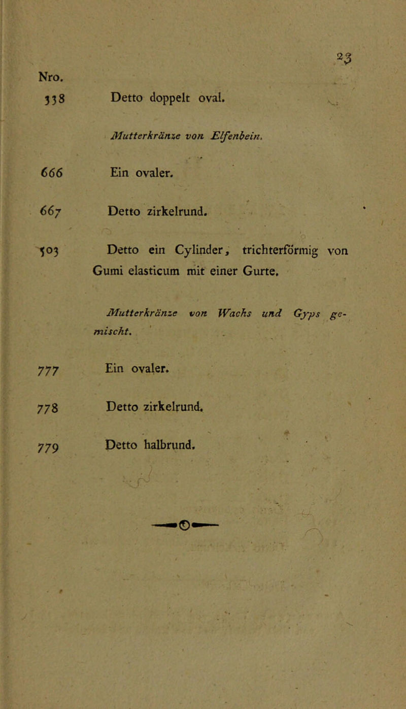 Nro. 338 Detto doppelt oval. Mutterkräme von Elfenbein, 666 Ein ovaler. 667 Detto zirkelrund. 503 Detto ein Cy lind er, trichterförmig von Gumi elasticum mit einer Gurte. Mutterkränze von Wachs und Gyps ge- mischt. 777 Ein ovaler. 778 Detto zirkelrund. * 779 Detto halbrund.